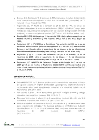 ESTUDIO DE IMPACTO AMBIENTAL DEL CENTRO RELIGIOSO, CULTURAL Y DE OBRA SOCIAL EN EL
TÉRMINO MUNICIPAL DE BURGOHONDO (ÁVILA).

Decisión de la Comisión de 18 de diciembre de 1996 relativa a un formulario de información
sobre un espacio propuesto para su inclusión en la red Natura 2000 (97/226/CEE). (DOCE
número L 107, de 24 de abril de 1997).
Reglamento (CE) nº 746/96 de la Comisión, de 24 de abril de 1996, por el que se
establecen disposiciones de aplicación del Reglamento (CEE) nº 2078/92 del Consejo, sobre
métodos de producción agraria compatibles con las exigencias de la protección del medio
ambiente y la conservación del espacio natural (DOCE núm. L 102, de 25 de abril de 1996).
Directiva 92/43/CEE del Consejo, de 21 de mayo de 1992, relativa a la conservación de los
hábitats naturales y de la fauna y flora silvestres. (DOCE núm. L 206, de 22 de julio de
1992).
Reglamento (CE) nº 1737/2006 de la Comisión de 7 de noviembre de 2006 por el que se
establecen disposiciones de aplicación del Reglamento (CE) no 2152/2003 del Parlamento
Europeo y del Consejo sobre el seguimiento de los bosques y de las interacciones
medioambientales en la Comunidad (Forest Focus) (DOUE nº L 334 del 30-11-2006)
Reglamento (CE) n° 2152/2003 del Parlamento Europeo y del Consejo, de 17 de
noviembre de 2003, sobre el seguimiento de los bosques y de las interacciones
medioambientales en la Comunidad (Forest Focus) (DOCE n° L 324 de 11/12/2003)
Reglamento (CE) 1484/2001 del Parlamento Europeo y del Consejo, de 27 de junio de
2001, por el que se modifica el Reglamento (CEE) 3528/86 del Consejo relativo a la
protección de los bosques en la Comunidad contra la contaminación atmosférica (DOCE nº
L 196, de 20.07.01)

LEGISLACIÓN NACIONAL
Orden AAA/75/2012, de 12 de enero, por la que se incluyen distintas especies en el Listado
de Especies Silvestres en Régimen de Protección Especial para su adaptación al Anexo II
del Protocolo sobre zonas especialmente protegidas y la diversidad biológica en el
Mediterráneo. (BOE 21-01-2012)
Real Decreto 1628/2011, de 14 de noviembre, por el que se regula el listado y catálogo
español de especies exóticas invasoras. (BOE 12-12-2011).
Directrices técnicas para la adaptación de la extracción de fringílidos del medio natural al
artículo 9 de la Directiva Aves 2009/147/CE. (BOE 10-10-2011).
Entrada en vigor de las Enmiendas a las listas de los Anexos II y III del Protocolo sobre
zonas especialmente protegidas y la diversidad biológica en el Mediterráneo («Boletín
Oficial del Estado nº 302, de 18 de diciembre de 1999), adoptadas en Marrakech el 5 de
noviembre
de
2009
mediante
Decisión
IG.19/12.
(BOE 24.02.2011).

183

C/ Isabel Colbrand 10, planta 5ª, oficina 134, 28050, Madrid. 91 570 49 81 info@allpe.com - www.allpe.com

 