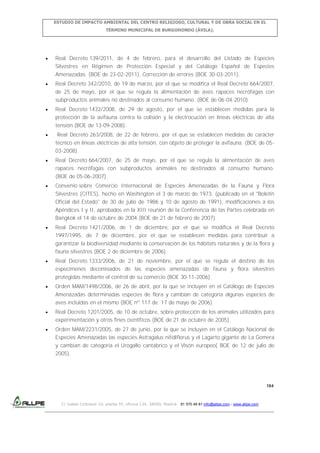 ESTUDIO DE IMPACTO AMBIENTAL DEL CENTRO RELIGIOSO, CULTURAL Y DE OBRA SOCIAL EN EL
TÉRMINO MUNICIPAL DE BURGOHONDO (ÁVILA).

Real Decreto 139/2011, de 4 de febrero, para el desarrollo del Listado de Especies
Silvestres en Régimen de Protección Especial y del Catálogo Español de Especies
Amenazadas. (BOE de 23-02-2011). Corrección de errores (BOE 30-03-2011).
Real Decreto 342/2010, de 19 de marzo, por el que se modifica el Real Decreto 664/2007,
de 25 de mayo, por el que se regula la alimentación de aves rapaces necrófagas con
subproductos animales no destinados al consumo humano. (BOE de 06-04-2010).
Real Decreto 1432/2008, de 29 de agosto, por el que se establecen medidas para la
protección de la avifauna contra la colisión y la electrocución en líneas eléctricas de alta
tensión.(BOE de 13-09-2008).
Real Decreto 263/2008, de 22 de febrero, por el que se establecen medidas de carácter
técnico en líneas eléctricas de alta tensión, con objeto de proteger la avifauna. (BOE de 0503-2008).
Real Decreto 664/2007, de 25 de mayo, por el que se regula la alimentación de aves
rapaces necrófagas con subproductos animales no destinados al consumo humano.
(BOE de 05-06-2007).
Convenio sobre Comercio Internacional de Especies Amenazadas de la Fauna y Flora
Silvestres (CITES), hecho en Washington el 3 de marzo de 1973, (publicado en el "Boletín
Oficial del Estado" de 30 de julio de 1986 y 10 de agosto de 1991), modificaciones a los
Apéndices I y II, aprobados en la XIII reunión de la Conferencia de las Partes celebrada en
Bangkok el 14 de octubre de 2004 (BOE de 21 de febrero de 2007).
Real Decreto 1421/2006, de 1 de diciembre, por el que se modifica el Real Decreto
1997/1995, de 7 de diciembre, por el que se establecen medidas para contribuir a
garantizar la biodiversidad mediante la conservación de los hábitats naturales y de la flora y
fauna silvestres (BOE 2 de diciembre de 2006).
Real Decreto 1333/2006, de 21 de noviembre, por el que se regula el destino de los
especímenes decomisados de las especies amenazadas de fauna y flora silvestres
protegidas mediante el control de su comercio (BOE 30-11-2006).
Orden MAM/1498/2006, de 26 de abril, por la que se incluyen en el Catálogo de Especies
Amenazadas determinadas especies de flora y cambian de categoría algunas especies de
aves incluidas en el mismo (BOE nº 117 de 17 de mayo de 2006).
Real Decreto 1201/2005, de 10 de octubre, sobre protección de los animales utilizados para
experimentación y otros fines científicos (BOE de 21 de octubre de 2005).
Orden MAM/2231/2005, de 27 de junio, por la que se incluyen en el Catálogo Nacional de
Especies Amenazadas las especies Astragalus nitidiflorus y el Lagarto gigante de La Gomera
y cambian de categoría el Urogallo cantábrico y el Visón europeo( BOE de 12 de julio de
2005).

184

C/ Isabel Colbrand 10, planta 5ª, oficina 134, 28050, Madrid. 91 570 49 81 info@allpe.com - www.allpe.com

 