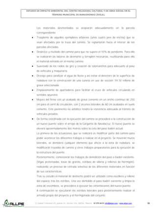 ESTUDIO DE IMPACTO AMBIENTAL DEL CENTRO RELIGIOSO, CULTURAL Y DE OBRA SOCIAL EN EL
TÉRMINO MUNICIPAL DE BURGOHONDO (ÁVILA).

Los materiales desmontados se acopiarán adecuadamente en la parcela
correspondiente.
Trasplante de aquellos ejemplares arbóreos (unos cuatro pies de encina) que se
vean afectados por la traza del camino. Se replantarán hacia el interior de las
parcelas afectadas.
Desbroce y nivelado del camino para que no supere el 10% de pendiente. Para ello
se realizarán las labores de desmonte y terraplén necesarias, reutilizando para ello
el material extraído en el mismo camino.
Suavizado de los radios de giro y creación de sobreanchos para adecuarlo al paso
de vehículos y maquinaria.
Drenaje para canalizar el agua de lluvia y así evitar el deterioro de la superficie de
rodadura con la construcción de una cuneta en uve de sección 1H:1V rellena de
grava seleccionada.
Emplazamiento de apartaderos para facilitar el cruce de vehículos circulando en
sentidos opuestos.
Mejora del firme con un acabado de grava cemento en un ancho continuo de 250
cm para el carril de circulación, con 2 arcenes laterales de 60 cm acabados en suelo
cemento. Este pavimento no asfáltico tendrá la resistencia adecuada al tránsito de
vehículos pesados.
De forma coordinada con la ejecución del camino se procederá a la construcción de
un nuevo puente sobre el arroyo de la Garganta de Navalacruz. El nuevo puente se
elevará aproximadamente dos metros sobre la cota del paso badén actual.
La primera de las actuaciones que se realizará es modificar parte del camino para
poder acontecer los diferentes trabajos a realizar en el proyecto. Se moverán muros
laterales, se demolerá cualquier elemento que afecte a la zona de rodadura, se
modificarán trazados de camino y otros trabajos preparatorios para la ejecución de
la estructura del puente.
Posteriormente, comenzarán los trabajos de demolición del paso a badén existente.
(Vigas pretensadas, losas de granito, estribos de sillería y rellenos de hormigón),
realizando un proceso de retirada selectiva de los diferentes materiales en función
de sus características.
Tras su estudio el material de deshecho podrá ser utilizado como escollera y relleno
del espacio tras los estribos. Una vez demolido el paso badén existente y limpia la
zona de escombros, se procederá a ejecutar las cimentaciones del nuevo puente.
A continuación se ejecutarán los estribos laterales para posteriormente realizar el
armado propio del proyecto y el hormigonado del conjunto.
C/ Isabel Colbrand 10, planta 5ª, oficina 134, 28050, Madrid. 91 570 49 81 info@allpe.com - www.allpe.com

16

 