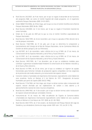 ESTUDIO DE IMPACTO AMBIENTAL DEL CENTRO RELIGIOSO, CULTURAL Y DE OBRA SOCIAL EN EL
TÉRMINO MUNICIPAL DE BURGOHONDO (ÁVILA).

Real Decreto 342/2007, de 9 de marzo, por el que se regula el desarrollo de las funciones
del programa MaB, así como el Comité Español del citado programa, en el organismo
autónomo Parques Nacionales (BOE 24-03-2007).
Orden MAM/1742/2006, de 29 de mayo, por la que se crea el Comité Científico de la Red de
Parques Nacionales (BOE 06-06- 2006).
Real Decreto 435/2004, de 12 de marzo, por el que se regula el Inventario nacional de
zonas húmedas.
Orden de 12 de julio de 2001 por la que se crea el Comité Científico especializado de
Parques Nacionales.
Real Decreto 1803/1999, de 26 de noviembre, por el que se aprueba el Plan director de la
red de parques nacionales.
Real Decreto 1760/1998, de 31 de julio, por el que se determina la composición y
funcionamiento del Consejo de la Red de Parques Nacionales, de las Comisiones Mixtas de
Gestión de dichos parques y de sus Patronatos.
Ley 40/1997, de 5 de noviembre, sobre reforma de la Ley 4/1989, de 27 de marzo, de
Conservación de los Espacios Naturales y de la Flora y Fauna Silvestres.
Ley 41/1997, de 5 de noviembre, sobre reforma de la Ley 4/1989, de 27 de marzo, de
Conservación de los Espacios Naturales y de la Flora y Fauna Silvestres.
Real Decreto 1997/1995, de 7 de diciembre, por el que se establecen medidas para
contribuir a garantizar la biodiversidad mediante la conservación de los hábitats naturales y
de la fauna y flora silvestres.
Real Decreto 51/1995, de 20 de enero, por el que se establece un régimen de ayudas
horizontales para fomentar métodos de producción agraria compatibles con las exigencias
de la protección del medio ambiente y la conservación del espacio natural.
Convenio relativo a humedales de importancia internacional, especialmente como hábitat de
aves acuáticas, hecho en Ramsar el 2 de febrero de 1971. Designación de nuevos
humedales por parte de España (BOE 08-03-1996).
Real Decreto 1116/1984, de 9 de mayo, por el que se dictan normas sobre restauración del
espacio natural afectado por las explotaciones de carbón a cielo abierto y el
aprovechamiento racional de estos recursos energéticos.
Real Decreto 2994/1982, de 15 de octubre, por el que se dictan normas sobre restauración
de espacio natural afectado por actividades mineras.
Instrumento de 18 de marzo de 1982 de adhesión de España al Convenio relativo
a Humedales de importancia internacional especialmente como hábitat de aves acuáticas
hecho en Ramsar el 2 de febrero de 1971 (BOE de 20 -08-1982).
Real Decreto 3061/1978, de 27 de octubre, de Declaración del Parque Natural del Lago de
Sanabria y sus alrededores (norma de rango estatal: BOE núm. 310, de 28-12-78).

187

C/ Isabel Colbrand 10, planta 5ª, oficina 134, 28050, Madrid. 91 570 49 81 info@allpe.com - www.allpe.com

 