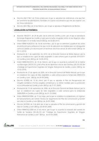 ESTUDIO DE IMPACTO AMBIENTAL DEL CENTRO RELIGIOSO, CULTURAL Y DE OBRA SOCIAL EN EL
TÉRMINO MUNICIPAL DE BURGOHONDO (ÁVILA).

Decreto 2661/1967, de 19 de octubre por el que se aprueban las ordenanzas a las que han
de someterse las plantaciones forestales en cuanto a la distancia que han de respetar con
las fincas colindantes.
Decreto 485/1962, de 22 de febrero, por el que se aprueba el Reglamento de Montes.
LEGISLACIÓN AUTONÓMICA
Acuerdo 194/2011, de 28 de julio, de la Junta de Castilla y León, por el que se aprueba la
Estrategia Regional de Castilla y León para la lucha integrada contra el uso ilegal de cebos
envenenados en el medio natural (BOCyL de 03-08-2011).
Orden MAM/1628/2010, de 16 de noviembre, por la que se delimitan y publican las zonas
de protección para avifauna en las que serán de aplicación las medidas para su salvaguarda
contra la colisión y la electrocución en las líneas eléctricas aéreas de alta tensión (BOCyL de
03-12-2010).
Resolución de 1 de septiembre de 2010, de la Dirección General de Medio Natural, por la
que se establecen los cupos de lobo asignables a cada comarca para el período 2010/2011
en Castilla y León (BOCyL de 16-09-2010).
Orden MAM/284/2010, de 19 de febrero, por la que se acuerda la exclusión de la Sabina
«La Borrrega» (AS-SG-01) y del «Pino de las Apuestas o de las dos Gachas» (AS-SG-04) del
«Catálogo de Especímenes Vegetales de Singular Relevancia de Castilla y León» (BOCyL de
10-03-2010).
Resolución de 27 de agosto de 2009, de la Dirección General del Medio Natural, por la que
se establecen los cupos de lobo asignables a cada comarca para la temporada 2009/2010
en Castilla y León (BOCyL de 04-09-2009).
Decreto 4/2009, de 15 de enero, por el que se aprueba el Plan de Recuperación del
Urogallo Cantábrico (Tetrao urogallus cantabricus) y se dictan medidas para su protección
en la Comunidad de Castilla y León (BOCyL de 21-01-2009).
Resolución de 15 de septiembre de 2008, de la Dirección General del Medio Natural, por la
que se establecen los cupos de lobo asignables a cada comarca para la temporada
2008/2009 en Castilla y León (BOCyL de 01-10-2008).
Orden MAM/826/2008, de 15 de mayo, por la que se establece la composición y el régimen
de funcionamiento del Comité Técnico de Seguimiento del Plan de Conservación y Gestión
del Lobo en Castilla y León (BOCyL de 28-05-2008).
Decreto 28/2008, de 3 de abril, por el que se aprueba el Plan de conservación y gestión del
lobo en Castilla y León (BOCyL de 09-04-2008).
Orden MAM/542/2008 de 27 de marzo, por la que se acuerda la exclusión del castaño de
Sotillo de Sanabria (AS-ZA-13) del "Catálogo de Especímenes Vegetales de Singular
Relevancia de Castilla y León" (BOCyL de 07-04-2008).
190

C/ Isabel Colbrand 10, planta 5ª, oficina 134, 28050, Madrid. 91 570 49 81 info@allpe.com - www.allpe.com

 