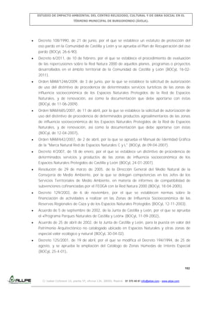 ESTUDIO DE IMPACTO AMBIENTAL DEL CENTRO RELIGIOSO, CULTURAL Y DE OBRA SOCIAL EN EL
TÉRMINO MUNICIPAL DE BURGOHONDO (ÁVILA).

Decreto 108/1990, de 21 de junio, por el que se establece un estatuto de protección del
oso pardo en la Comunidad de Castilla y León y se aprueba el Plan de Recuperación del oso
pardo (BOCyL 26-6-90).
Decreto 6/2011, de 10 de febrero, por el que se establece el procedimiento de evaluación
de las repercusiones sobre la Red Natura 2000 de aquellos planes, programas o proyectos
desarrollados en el ámbito territorial de la Comunidad de Castilla y León (BOCyL 16-022011).
Orden MAM/1246/2009, de 3 de junio, por la que se establece la solicitud de autorización
de uso del distintivo de procedencia de determinados servicios turísticos de las zonas de
influencia socioeconómica de los Espacios Naturales Protegidos de la Red de Espacios
Naturales, y de renovación, así como la documentación que debe aportarse con éstas
(BOCyL de 11-06-2009).
Orden MAM/685/2007, de 11 de abril, por la que se establece la solicitud de autorización de
uso del distintivo de procedencia de determinados productos agroalimentarios de las zonas
de influencia socioeconómica de los Espacios Naturales Protegidos de la Red de Espacios
Naturales, y de renovación, así como la documentación que debe aportarse con éstas
(BOCyL de 12-04-2007).
Orden MAM/642/2007, de 2 de abril, por la que se aprueba el Manual de Identidad Gráfica
de la "Marca Natural Red de Espacios Naturales C y L" (BOCyL de 09-04-2007).
Decreto 4/2007, de 18 de enero, por el que se establece un distintivo de procedencia de
determinados servicios y productos de las zonas de influencia socioeconómica de los
Espacios Naturales Protegidos de Castilla y León (BOCyL 24-01-2007).
Resolución de 29 de marzo de 2005, de la Dirección General del Medio Natural de la
Consejería de Medio Ambiente, por la que se delegan competencias en los Jefes de los
Servicios Territoriales de Medio Ambiente, en materia de informes de compatibilidad de
subvenciones cofinanciadas por el FEOGA con la Red Natura 2000.(BOCyL 18-04-2005).
Decreto 129/2003, de 6 de noviembre, por el que se establecen normas sobre la
financiación de actividades a realizar en las Zonas de Influencia Socioeconómica de las
Reservas Regionales de Caza y de los Espacios Naturales Protegidos (BOCyL 12-11-2003).
Acuerdo de 5 de septiembre de 2002, de la Junta de Castilla y León, por el que se aprueba
el «Programa Parques Naturales de Castilla y León» (BOCyL 11-09-2002).
Acuerdo de 25 de abril de 2002, de la Junta de Castilla y León, para la puesta en valor del
Patrimonio Arquitectónico no catalogado ubicado en Espacios Naturales y otras zonas de
especial valor ecológico y natural (BOCyL 30-04-02).
Decreto 125/2001, de 19 de abril, por el que se modifica el Decreto 194/1994, de 25 de
agosto, y se aprueba la ampliación del Catálogo de Zonas Húmedas de Interés Especial
(BOCyL 25-4-01).

192

C/ Isabel Colbrand 10, planta 5ª, oficina 134, 28050, Madrid. 91 570 49 81 info@allpe.com - www.allpe.com

 