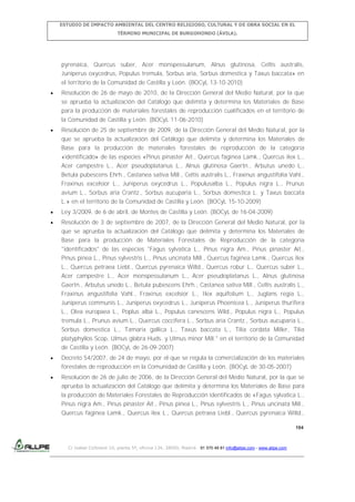 ESTUDIO DE IMPACTO AMBIENTAL DEL CENTRO RELIGIOSO, CULTURAL Y DE OBRA SOCIAL EN EL
TÉRMINO MUNICIPAL DE BURGOHONDO (ÁVILA).

pyrenaica, Quercus suber, Acer monspessulanum, Alnus glutinosa, Celtis australis,
Juniperus oxycedrus, Populus tremula, Sorbus aria, Sorbus domestica y Taxus baccata» en
el territorio de la Comunidad de Castilla y León. (BOCyL 13-10-2010)
Resolución de 26 de mayo de 2010, de la Dirección General del Medio Natural, por la que
se aprueba la actualización del Catálogo que delimita y determina los Materiales de Base
para la producción de materiales forestales de reproducción cualificados en el territorio de
la Comunidad de Castilla y León. (BOCyL 11-06-2010)
Resolución de 25 de septiembre de 2009, de la Dirección General del Medio Natural, por la
que se aprueba la actualización del Catálogo que delimita y determina los Materiales de
Base para la producción de materiales forestales de reproducción de la categoría
«identificado» de las especies «Pinus pinaster Ait., Quercus faginea Lamk., Quercus ilex L.,
Acer campestre L., Acer pseudoplatanus L., Alnus glutinosa Gaertn., Arbutus unedo L.,
Betula pubescens Ehrh., Castanea sativa Mill., Celtis australis L., Fraxinus angustifolia Vahl.,
Fraxinus excelsior L., Juniperus oxycedrus L., Populusalba L., Populus nigra L., Prunus
avium L., Sorbus aria Crantz., Sorbus aucuparia L., Sorbus domestica L. y Taxus baccata
L.» en el territorio de la Comunidad de Castilla y León. (BOCyL 15-10-2009)
Ley 3/2009, de 6 de abril, de Montes de Castilla y León. (BOCyL de 16-04-2009)
Resolución de 3 de septiembre de 2007, de la Dirección General del Medio Natural, por la
que se aprueba la actualización del Catálogo que delimita y determina los Materiales de
Base para la producción de Materiales Forestales de Reproducción de la categoría
"identificados" de las especies "Fagus sylvatica L., Pinus nigra Am., Pinus pinaster Ait.,
Pinus pinea L., Pinus sylvestris L., Pinus uncinata Mill., Quercus faginea Lamk., Quercus ilex
L., Quercus petraea Liebl., Quercus pyrenaica Willd., Quercus robur L., Quercus suber L.,
Acer campestre L., Acer monspessulanum L., Acer pseudoplatanus L., Alnus glutinosa
Gaertn., Arbutus unedo L., Betula pubescens Ehrh., Castanea sativa Mill., Celtis australis L.,
Fraxinus angustifolia Vahl., Fraxinus excelsior L., Ilex aquifolium L., Juglans regia L.,
Juniperus communis L., Juniperus oxycedrus L., Juniperus Phoenicea L., Juniperus thurifera
L., Olea europaea L., Poplus alba L., Populus canescens Wild., Populus nigra L., Populus
tremula L., Prunus avium L., Quercus coccifera L., Sorbus aria Crantz., Sorbus aucuparia L.,
Sorbus domestica L., Tamarix gallica L., Taxus baccata L., Tilia cordata Miller, Tilia
platyphyllos Scop, Ulmus glabra Huds. y Ulmus minor Mill." en el territorio de la Comunidad
de Castilla y León. (BOCyL de 26-09-2007)
Decreto 54/2007, de 24 de mayo, por el que se regula la comercialización de los materiales
forestales de reproducción en la Comunidad de Castilla y León. (BOCyL de 30-05-2007)
Resolución de 26 de julio de 2006, de la Dirección General del Medio Natural, por la que se
aprueba la actualización del Catálogo que delimita y determina los Materiales de Base para
la producción de Materiales Forestales de Reproducción identificados de «Fagus sylvatica L.,
Pinus nigra Am., Pinus pinaster Ait., Pinus pinea L., Pinus sylvestris L., Pinus uncinata Mill.,
Quercus faginea Lamk., Quercus ilex L., Quercus petraea Liebl., Quercus pyrenaica Willd.,
194

C/ Isabel Colbrand 10, planta 5ª, oficina 134, 28050, Madrid. 91 570 49 81 info@allpe.com - www.allpe.com

 