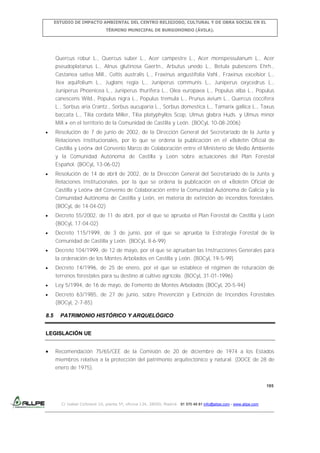 ESTUDIO DE IMPACTO AMBIENTAL DEL CENTRO RELIGIOSO, CULTURAL Y DE OBRA SOCIAL EN EL
TÉRMINO MUNICIPAL DE BURGOHONDO (ÁVILA).

Quercus robur L., Quercus suber L., Acer campestre L., Acer monspessulanum L., Acer
pseudoplatanus L., Alnus glutinosa Gaertn., Arbutus unedo L., Betula pubescens Ehrh.,
Castanea sativa Mill., Celtis australis L., Fraxinus angustifolia Vahl., Fraxinus excelsior L.,
Ilex aquifolium L., Juglans regia L., Juniperus communis L., Juniperus oxycedrus L.,
Juniperus Phoenicea L., Juniperus thurifera L., Olea europaea L., Populus alba L., Populus
canescens Wild., Populus nigra L., Populus tremula L., Prunus avium L., Quercus coccifera
L., Sorbus aria Crantz., Sorbus aucuparia L., Sorbus domestica L., Tamarix gallica L., Taxus
baccata L., Tilia cordata Miller, Tilia platyphyllos Scop, Ulmus glabra Huds. y Ulmus minor
Mill.» en el territorio de la Comunidad de Castilla y León. (BOCyL 10-08-2006)
Resolución de 7 de junio de 2002, de la Dirección General del Secretariado de la Junta y
Relaciones Institucionales, por lo que se ordena la publicación en el «Boletín Oficial de
Castilla y León» del Convenio Marco de Colaboración entre el Ministerio de Medio Ambiente
y la Comunidad Autónoma de Castilla y León sobre actuaciones del Plan Forestal
Español. (BOCyL 13-06-02)
Resolución de 14 de abril de 2002, de la Dirección General del Secretariado de la Junta y
Relaciones Institucionales, por la que se ordena la publicación en el «Boletín Oficial de
Castilla y León» del Convenio de Colaboración entre la Comunidad Autónoma de Galicia y la
Comunidad Autónoma de Castilla y León, en materia de extinción de incendios forestales.
(BOCyL de 14-04-02)
Decreto 55/2002, de 11 de abril, por el que se aprueba el Plan Forestal de Castilla y León
(BOCyL 17-04-02)
Decreto 115/1999, de 3 de junio, por el que se aprueba la Estrategia Forestal de la
Comunidad de Castilla y León. (BOCyL 8-6-99)
Decreto 104/1999, de 12 de mayo, por el que se aprueban las Instrucciones Generales para
la ordenación de los Montes Arbolados en Castilla y León. (BOCyL 19-5-99)
Decreto 14/1996, de 25 de enero, por el que se establece el régimen de roturación de
terrenos forestales para su destino al cultivo agrícola. (BOCyL 31-01-1996)
Ley 5/1994, de 16 de mayo, de Fomento de Montes Arbolados (BOCyL 20-5-94)
Decreto 63/1985, de 27 de junio, sobre Prevención y Extinción de Incendios Forestales
(BOCyL 2-7-85)
8.5

PATRIMONIO HISTÓRICO Y ARQUELÓGICO

LEGISLACIÓN UE
Recomendación 75/65/CEE de la Comisión de 20 de diciembre de 1974 a los Estados
miembros relativa a la protección del patrimonio arquitectónico y natural. (DOCE de 28 de
enero de 1975).

195

C/ Isabel Colbrand 10, planta 5ª, oficina 134, 28050, Madrid. 91 570 49 81 info@allpe.com - www.allpe.com

 