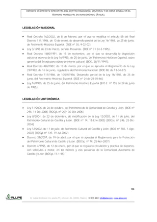 ESTUDIO DE IMPACTO AMBIENTAL DEL CENTRO RELIGIOSO, CULTURAL Y DE OBRA SOCIAL EN EL
TÉRMINO MUNICIPAL DE BURGOHONDO (ÁVILA).

LEGISLACIÓN NACIONAL
Real Decreto 162/2002, de 8 de febrero, por el que se modifica el artículo 58 del Real
Decreto 111/1986, de 10 de enero, de desarrollo parcial de la Ley 16/1985, de 25 de junio,
de Patrimonio Histórico Español. (BOE nº 35, 9-02-02).
Ley 3/1995 de 23 de marzo, de Vías Pecuarias. (BOE nº 71 24-3-1995).
Real Decreto 1680/1991, de 15 de noviembre, por el que se desarrolla la disposición
adicional novena de la Ley 16/1985, de 25 de junio, del Patrimonio Histórico Español, sobre
garantía del Estado para obras de interés cultural. (BOE, 28/11/1991).
Real Decreto 496/1987, de 18 de marzo, por el que se aprueba el Reglamento de la Ley
23/1982, de 16 de junio, reguladora del Patrimonio Nacional. (BOE 88, de 13-04-87).
Real Decreto 111/1986, de 10/01/1986, Desarrollo parcial de la Ley 16/1985, de 25 de
junio, del Patrimonio Histórico Español. (BOE nº 24 de 28-01-86).
Ley 16/1985, de 25 de junio, del Patrimonio Histórico Español (B.O.E. nº 155 de 29 de junio
de 1985).

LEGISLACIÓN AUTONÓMICA
Ley 11/2006, de 26 de octubre, del Patrimonio de la Comunidad de Castilla y León. (BOE nº
298, 14-Dic-2006) (BOCyL nº 209, 30-Oct-2006)
Ley 8/2004, de 22 de diciembre, de modificación de la Ley 12/2002, de 11 de julio, del
Patrimonio Cultural de Castilla y León. (BOE nº 14, 17-Ene-2005) (BOCyL nº 246, 23-Dic2004)
Ley 12/2002, de 11 de julio, de Patrimonio Cultural de Castilla y León. (BOE nº 183, 1-Ago2002) (BOCyL nº 139, 19-Jul-2002)
Decreto 37/2007, de 19 de abril, por el que se aprueba el Reglamento para la Protección
del Patrimonio Cultural de Castilla y León. (BOCyL nº 79, 25-Abr-2007)
Decreto 4/1995, de 12 de enero, por el que se regula la circulación y práctica de deportes,
con vehículos a motor, en los montes y vías pecuarias de la Comunidad Autónoma de
Castilla y León (BOCyL 17-1-95)

196

C/ Isabel Colbrand 10, planta 5ª, oficina 134, 28050, Madrid. 91 570 49 81 info@allpe.com - www.allpe.com

 