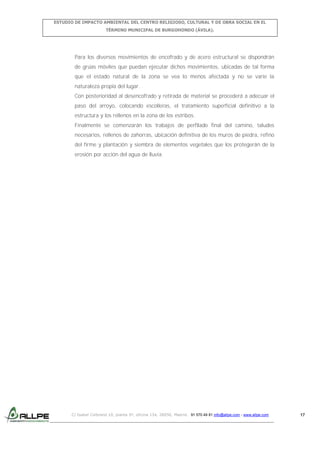 ESTUDIO DE IMPACTO AMBIENTAL DEL CENTRO RELIGIOSO, CULTURAL Y DE OBRA SOCIAL EN EL
TÉRMINO MUNICIPAL DE BURGOHONDO (ÁVILA).

Para los diversos movimientos de encofrado y de acero estructural se dispondrán
de grúas móviles que puedan ejecutar dichos movimientos, ubicadas de tal forma
que el estado natural de la zona se vea lo menos afectada y no se varíe la
naturaleza propia del lugar.
Con posterioridad al desencofrado y retirada de material se procederá a adecuar el
paso del arroyo, colocando escolleras, el tratamiento superficial definitivo a la
estructura y los rellenos en la zona de los estribos.
Finalmente se comenzarán los trabajos de perfilado final del camino, taludes
necesarios, rellenos de zahorras, ubicación definitiva de los muros de piedra, refino
del firme y plantación y siembra de elementos vegetales que los protegerán de la
erosión por acción del agua de lluvia.

C/ Isabel Colbrand 10, planta 5ª, oficina 134, 28050, Madrid. 91 570 49 81 info@allpe.com - www.allpe.com

17

 