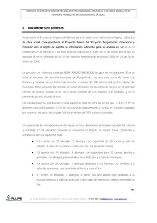ESTUDIO DE IMPACTO AMBIENTAL DEL CENTRO RELIGIOSO, CULTURAL Y DE OBRA SOCIAL EN EL
TÉRMINO MUNICIPAL DE BURGOHONDO (ÁVILA).

9.

DOCUMENTO DE SÍNTESIS

Se presenta el Estudio de Impacto Ambiental para la construcción del centro religioso, cultural y
de obra social correspondiente al Proyecto Básico del ‘Proyecto Burgohondo: Itinerancia y
Promesa’ con el objeto de aportar la información suficiente para su análisis en virtud de lo
establecido en el artículo 8.1 del Real Decreto Legislativo 1/2008, de 11 de Enero, por el que se
aprueba el texto refundido de la Ley de Impacto Ambiental de proyectos (BOE nº 23 de 26 de
enero de 2008).

La parcela con referencia catastral 05041A002007660000QU acogerá las instalaciones. Ésta se
sitúa al noroeste del término municipal de Burgohondo, en una zona conocida como Los
Batanes y situada, en su límite más oriental, a menos de 200 metros del centro urbano del
municipio. Otras parcelas del entorno se verán afectadas por las obras de mejora en el principal
camino de acceso situado en la parte oeste (camino de Los Batanes a El Mellado) y en el
camino de acceso situado al este.
Las instalaciones se distribuirán en una superficie total de 29,9 ha en los que 10.433,77 m2 se
destinan a las edificaciones, 1.070 m2 a la zona de aparcamiento y 10.500 m2 estarán ocupados
por caminos, es decir, de la superficie total menos del 10% estará construida.

El conjunto de las instalaciones se distribuye en tres ubicaciones principales (occidental, central
y oriental). En la ubicación oriental se encuentra el Pueblo, la mayor masa construida y
compuesta por las siguientes Islas:
N1 cuenta con 20 Moradas, 1 albergue con capacidad de 30 camas y sala de
estudio, 2 salas de reuniones (cada una con una pequeña cocina).
N2 cuenta con 19 Moradas, 1 albergue con capacidad para 32 camas, piscina y
gimnasio, un albergue para estudios en el lado Sur y 1 sala de reuniones.
N3 cuenta con 24 Moradas, 1 albergue dedicado a las Familias (12 familias) y 2
salas de reuniones, una orientada al Norte y otra al Sur.
S1 tienen 18 Moradas, 1 albergue al Norte con una planta baja dedicada a la
música fonoteca y salas de práctica) y dos salas de reuniones, ambas orientadas al
Sur.
197

C/ Isabel Colbrand 10, planta 5ª, oficina 134, 28050, Madrid. 91 570 49 81 info@allpe.com - www.allpe.com

 