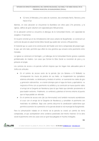 ESTUDIO DE IMPACTO AMBIENTAL DEL CENTRO RELIGIOSO, CULTURAL Y DE OBRA SOCIAL EN EL
TÉRMINO MUNICIPAL DE BURGOHONDO (ÁVILA).

S2 tiene 24 Moradas y tres salas de reuniones, dos orientadas Norte, Noreste y otra
hacia el Sur.
Además, en esta ubicación se encuentran la Asamblea con aforo para 216 personas, y la
Iglesia, edificio de gran volumen con capacidad para 500 personas.
En la ubicación central se encuentra el albergue de la Comunidad Orante, con capacidad de
acogida a 10 personas.
En la parte oriental ya en las inmediaciones del casco urbano de Burgohondo, se construirá un
centro de día para la salud mental (Obra Social) que podrá dar servicio a 90 pacientes.
El material que se usará en la construcción del Pueblo será tierra compactada del propio lugar,
lo que, por otro lado, permitirá que aflore la roca granítica que actuará como pavimento entre
moradas.
La Iglesia se construirá en hormigón, y el albergue de la Comunidad Orante gracias a paneles
prefabricados de madera. Las casas que forman la Obra Social se revestirán de yeso y se
pintarán al temple.
Los caminos de acceso a la parcela sufrirán mejoras que los hagan más adecuados para el
tráfico de vehículos:
En el camino de acceso oeste de la parcela (de Los Batanes a El Mellado) se
retranquearán los muros de piedras de sus lados; se trasplantarán los ejemplares
arbóreos afectados; se desbrozará y nivelará el camino; se suavizarán los radios de giro
y generarán sobreanchos; se crearán drenajes para el agua de lluvia y apartaderos; se
mejorará el firme con un pavimento no asfáltico y se construirá un nuevo puente sobre
el arroyo de la Garganta de Navalacruz para lo que habrá que demoler previamente el
paso-badén existente. Finalmente, se sembrará y plantará el terreno entorno al puente
que se haya podido ver alterado.
En el camino de acceso este (de Las Herreruelas) será también necesario acondicionar
el cruce con el arroyo de la Garganta de Navalacruz y consolidar el pavimento con
materiales no asfálticos. Bajo este camino discurrirá la canalización subterránea que
permitirá acometer los suministros en la parcela desde la red municipal de Burgohondo.
Para la comunicación rodada en el interior de la parcela se creará un camino de tierra
compactada, al que acompañarán otros senderos peatonales del mismo material. En la obra
social el pavimento entre las casas será un gran losa plegada en muchos triángulos.
198

C/ Isabel Colbrand 10, planta 5ª, oficina 134, 28050, Madrid. 91 570 49 81 info@allpe.com - www.allpe.com

 