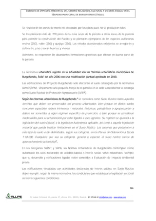 ESTUDIO DE IMPACTO AMBIENTAL DEL CENTRO RELIGIOSO, CULTURAL Y DE OBRA SOCIAL EN EL
TÉRMINO MUNICIPAL DE BURGOHONDO (ÁVILA).

Se respetarán las zonas de monte no afectadas por las obras pues no se producirán talas.
Se trasplantarán más de 700 pinos de la zona oeste de la parcela a otras zonas de la parcela
para permitir la construcción del Pueblo y se plantarán ejemplares de las especies autóctonas
encina (250), roble (250) y quejigo (250). Los viñedos abandonados existentes se arreglarán y
cultivarán, y se crearán huertos y viveros.
Asimismo, se respetarán las abundantes formaciones graníticas que afloran en buena parte de
la parcela.

La normativa urbanística vigente en la actualidad son las ‘Normas urbanísticas municipales de
Burgohondo, Ávila’ del año 2006 con una modificación puntual aprobada en 2010.
Las edificaciones del Proyecto Burgohondo solo afectarán al suelo catalogado por la normativa
como SRPN1. Únicamente una pequeña franja de la parcela en el lado suroccidental se cataloga
como Suelo Rústico de Protección Agropecuaria (SRPA).
Según las Normas urbanísticas de Burgohondo “se considera como Suelo Rústico todos aquellos

terrenos que deben ser preservados del proceso urbanizador, bien porque en dichos suelos
concurren especiales valores intrínsecos - naturales, históricos, paisajísticos o agropecuarios- y
deben ser sometidos a algún régimen específico de protección, o bien porque se consideran
inadecuados para su urbanización por estar ligados a usos agrarios. Su régimen se ajustará a la
legislación del suelo Estatal, a la legislación Autonómica aplicable, así como a aquella legislación
sectorial que pueda implicar limitaciones en el Suelo Rústico. Los terrenos que pertenecen a
este tipo de suelo están delimitados, según sus categoría, en los Planos de Ordenación a Escala
1:10.000. Cualquiera que sea su categoría, general o especial, el suelo rústico carece de
aprovechamiento urbanístico”.
En las categorías SRPN1 y SRPA, las Normas Urbanísticas de Burgohondo contemplan como
autorizable los usos declarados de utilidad pública o interés social, salvo industriales, siempre
que su desarrollo y edificaciones ligadas estén sometidos a Evaluación de Impacto Ambiental
previa.
Las edificaciones vinculadas con actividades declaradas de interés público en Suelo Rústico
deben cumplir, según la misma normativa, las condiciones que establezca la legislación sectorial
así como siguientes condiciones:

199

C/ Isabel Colbrand 10, planta 5ª, oficina 134, 28050, Madrid. 91 570 49 81 info@allpe.com - www.allpe.com

 