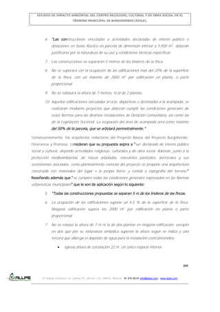 ESTUDIO DE IMPACTO AMBIENTAL DEL CENTRO RELIGIOSO, CULTURAL Y DE OBRA SOCIAL EN EL
TÉRMINO MUNICIPAL DE BURGOHONDO (ÁVILA).

6. “Las construcciones vinculadas a actividades declaradas de interés público o
dotaciones en Suelo Rústico en parcela de dimensión inferior a 5.000 m2, deberán
justificarse por la naturaleza de su uso y condiciones técnicas específicas.
7. Las construcciones se separarán 5 metros de los linderos de la finca.
8. No se superará con la ocupación de las edificaciones más del 20% de la superficie
de la finca, con un máximo de 2000 m2 por edificación en planta, o parte
proporcional.
9. No se rebasará la altura de 7 metros, ni la de 2 plantas.
10. Aquellas edificaciones vinculadas al ocio, deportivas o destinadas a la acampada, se
realizarán mediante proyectos que deberán cumplir las condiciones generales de
estas Normas para las distintas instalaciones de Dotación Comunitaria, así como las
de la Legislación Sectorial. La ocupación del área de acampada será como máximo
del 50% de la parcela, que se arbolará perimetralmente.”
Consecuentemente, los arquitectos redactores del Proyecto Básico del Proyecto Burgohondo:
Itinerancia y Promesa, consideran que su propuesta aspira a “ser declarada de interés público

social y cultural, alojando actividades religiosas, culturales y de obra social. Además, junto a la
protección medioambiental, de masas arboladas, relevantes pastizales, berrocales y sus
ecosistemas asociados, como planteamiento esencial del proyecto se propone una arquitectura
construida con materiales del lugar – la propia tierra- y ceñida a topografía del terreno.”
Reseñando además que “se cumplen todas las condiciones generales expresadas en las Normas

urbanísticas municipales” que le son de aplicación según lo siguiente:
5. “Todas las construcciones propuestas se separan 5 m de los linderos de las fincas.
6. La ocupación de las edificaciones supone un 4,5 % de la superficie de la finca.
Ninguna edificación supera los 2000 m2 por edificación en planta o parte
proporcional.
7. No se rebasa la altura de 7 m ni la de dos plantas en ninguna edificación, excepto
en dos que por su naturaleza simbólica superan la altura según se indica y una
tercera que alberga el depósito de agua para la instalación contraincendios:
Iglesia altura de coronación 22 m. Un único espacio interior.

200

C/ Isabel Colbrand 10, planta 5ª, oficina 134, 28050, Madrid. 91 570 49 81 info@allpe.com - www.allpe.com

 