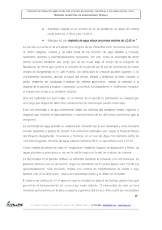 ESTUDIO DE IMPACTO AMBIENTAL DEL CENTRO RELIGIOSO, CULTURAL Y DE OBRA SOCIAL EN EL
TÉRMINO MUNICIPAL DE BURGOHONDO (ÁVILA).

Asamblea situada en un terreno de % de pendiente su altura de cornisa
oscila entre los 2,70 m y los 13,20 m.
Albergue N2 con depósito de agua altura de cornisa máxima de 12,65 m.”
La parcela no cuenta en la actualidad con ninguna de las infraestructuras necesarias para dotar
al centro religioso, cultural y de obra social de los servicios de agua potable y residual,
suministro eléctrico y telecomunicaciones necesarios. Por ello, existe la necesidad de llevar
dichos servicios mediante una zanja que ha de cruzar bajo el arroyo de la Garganta de
Navalacruz de forma que permita la conexión de la parcela con la red de suministros del casco
urbano de Burgohondo en la Calle Picasso. Las obras para la conexión pueden suponen, si es
estrictamente necesario, desviar el cauce del arroyo; limpiar y desbrozar la zona; excavar la
zanja; implantar los conductos y realizar los rellenos posteriores; realizar la conexión a la
arqueta de la parcela y realizar; comprobar su correcto funcionamiento y, finalmente, restaurar
el margen del arroyo a su condición original.
Una vez realizadas las acometidas, en el interior de la parcela la distribución se realizará por
una zanja que alojará las diferentes conducciones de manera que queden enterradas.
Esta red enterrada a la que acometerán todos los edificios del complejo tendrá registros y
arquetas que faciliten el funcionamiento y mantenimiento de los diferentes suministros que la
componen.
La acometida de agua potable se realizará por conexión con la red municipal y será necesario
instalar depósitos y grupos de presión. Los consumos estimados son, según el Proyecto Básico
del Proyecto Burgohondo: Itinerancia y Promesa, en el caso de Agua Fría Sanitaria (AFS) de
3,62 litros/segundo, mientras de Agua Caliente Sanitaria (ACS) se aproximará a los 1,87 l/s.
Como medida de ahorro de agua se recuperarán, mediante equipos de depuración y filtros, las
aguas pluviales y grises para su uso en la red de riego y en la red de inodoros de cisterna.
La electricidad en la parcela también se obtendrá mediante la conexión a la red municipal. La
potencia eléctrica que se consumirá, según la estimación del Proyecto Básico será 103,94 Kw
aproximadamente. Será necesario instalar tres centros de transformación de media a baja
tensión, uno en la Obra Social, otro en la Comunidad Orante y el último en el Pueblo.
El sistema de calefacción y refrigeración que se instalará se basará en bombas geotérmicas que
permitirán el funcionamiento del sistema por suelo radiante. El intercambio de calor se hará
mediante perforaciones en la base compacta y granítica del terreno. Para cubrir las necesidades
201

C/ Isabel Colbrand 10, planta 5ª, oficina 134, 28050, Madrid. 91 570 49 81 info@allpe.com - www.allpe.com

 