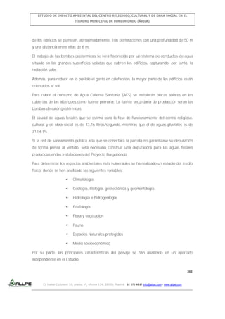 ESTUDIO DE IMPACTO AMBIENTAL DEL CENTRO RELIGIOSO, CULTURAL Y DE OBRA SOCIAL EN EL
TÉRMINO MUNICIPAL DE BURGOHONDO (ÁVILA).

de los edificios se plantean, aproximadamente, 186 perforaciones con una profundidad de 50 m
y una distancia entre ellas de 6 m.
El trabajo de las bombas geotérmicas se verá favorecido por un sistema de conductos de agua
situado en las grandes superficies voladas que cubren los edificios, capturando, por tanto, la
radiación solar.
Además, para reducir en lo posible el gasto en calefacción, la mayor parte de los edificios están
orientados al sol.
Para cubrir el consumo de Agua Caliente Sanitaria (ACS) se instalarán placas solares en las
cubiertas de las albergues como fuente primaria. La fuente secundaria de producción serán las
bombas de calor geotérmicas.
El caudal de aguas fecales que se estima para la fase de funcionamiento del centro religioso,
cultural y de obra social es de 43,16 litros/segundo, mientras que el de aguas pluviales es de
312,6 l/s.
Si la red de saneamiento pública a la que se conectará la parcela no garantizase su depuración
de forma previa al vertido, será necesario construir una depuradora para las aguas fecales
producidas en las instalaciones del Proyecto Burgohondo.
Para determinar los aspectos ambientales más vulnerables se ha realizado un estudio del medio
físico, donde se han analizado las siguientes variables:


Climatología.



Geología, litología, geotectónica y geomorfologia.



Hidrología e hidrogeología



Edafología



Flora y vegetación



Fauna



Espacios Naturales protegidos



Medio socioeconómico

Por su parte, las principales características del paisaje se han analizado en un apartado
independiente en el Estudio.
202

C/ Isabel Colbrand 10, planta 5ª, oficina 134, 28050, Madrid. 91 570 49 81 info@allpe.com - www.allpe.com

 
