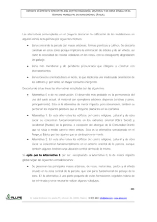 ESTUDIO DE IMPACTO AMBIENTAL DEL CENTRO RELIGIOSO, CULTURAL Y DE OBRA SOCIAL EN EL
TÉRMINO MUNICIPAL DE BURGOHONDO (ÁVILA).

Las alternativas contempladas en el proyecto descartan la edificación de las instalaciones en
algunas zonas de la parcela por siguientes motivos:
Zona central de la parcela con masas arbóreas, formas graníticas y cultivos. Se descarta
construir en estas zonas porque implicaría la eliminación de árboles y de un viñedo, así
como la necesidad de realizar voladuras en las rocas, con la consiguiente degradación
del paisaje.
Zona más meridional y de pendiente pronunciada que obligaría a construir con
aterrazamientos.
Zona noroeste orientada hacia el norte, lo que implicaría una inadecuada orientación de
los edificios y, por tanto, un mayor consumo energético.
Descartando estas áreas las alternativas estudiadas son las siguientes:
Alternativa 0 o de no construcción. El desarrollo más probable es la permanencia del
uso del suelo actual, el matorral con ejemplares arbóreos dispersos (encinas y pinos,
principalmente). Esta es la alternativa de menor impacto, pero obviamente, también se
perderían los impactos positivos que el Proyecto produciría en la economía.
Alternativa 1. En esta alternativa los edificios del centro religioso, cultural y de obra
social se concentran fundamentalmente en los extremos oriental (Obra Social) y
occidental (Pueblo) de la parcela, a excepción del albergue de la Comunidad Orante
que se sitúa a medio camino entre ambos. Esta es la alternativa seleccionada en el
Proyecto Básico por las razones que se darán posteriormente.
Alternativa 2. En esta alternativa los edificios del centro religioso, cultural y de obra
social se concentran fundamentalmente en el extremo oriental de la parcela, aunque
también algunos tendrían una ubicación central dentro de la misma.
Se opta por la Alternativa 1 por ser, exceptuando la Alternativa 0, la de menor impacto
global según las siguientes consideraciones:
Se preservan las principales masas arbóreas, de rocas, matorrales, pastos y el viñedo
situado en la zona central de la parcela, que son parte fundamental del paisaje de la
zona. En la alternativa 2 una parte pequeña de estas formaciones vegetales habría de
ser eliminada y sería necesario realizar algunas voladuras.
203

C/ Isabel Colbrand 10, planta 5ª, oficina 134, 28050, Madrid. 91 570 49 81 info@allpe.com - www.allpe.com

 