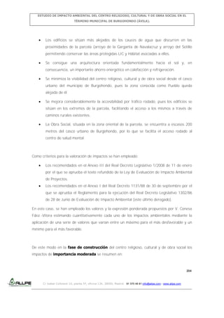 ESTUDIO DE IMPACTO AMBIENTAL DEL CENTRO RELIGIOSO, CULTURAL Y DE OBRA SOCIAL EN EL
TÉRMINO MUNICIPAL DE BURGOHONDO (ÁVILA).

Los edificios se sitúan más alejados de los cauces de agua que discurren en las
proximidades de la parcela (arroyo de la Garganta de Navalacruz y arroyo del Sotillo
permitiendo conservar las áreas protegidas LIC y Hábitat asociadas a ellos.
Se consigue una arquitectura orientada fundamentalmente hacia el sol y, en
consecuencia, un importante ahorro energético en calefacción y refrigeración.
Se minimiza la visibilidad del centro religioso, cultural y de obra social desde el casco
urbano del municipio de Burgohondo, pues la zona conocida como Pueblo queda
alejada de él.
Se mejora considerablemente la accesibilidad por tráfico rodado, pues los edificios se
sitúan en los extremos de la parcela, facilitando el acceso a los mismos a través de
caminos rurales existentes.
La Obra Social, situada en la zona oriental de la parcela, se encuentra a escasos 200
metros del casco urbano de Burgohondo, por lo que se facilita el acceso rodado al
centro de salud mental.

Como criterios para la valoración de impactos se han empleado:
Los recomendados en el Anexo III del Real Decreto Legislativo 1/2008 de 11 de enero
por el que se aprueba el texto refundido de la Ley de Evaluación de Impacto Ambiental
de Proyectos.
Los recomendados en el Anexo I del Real Decreto 1131/88 de 30 de septiembre por el
que se aprueba el Reglamento para la ejecución del Real Decreto Legislativo 1302/86
de 28 de Junio de Evaluación de Impacto Ambiental (este último derogado).
En este caso, se han empleado los valores y la expresión ponderada propuestos por V. Conesa
Fdez.-Vítora estimando cuantitativamente cada uno de los impactos ambientales mediante la
aplicación de una serie de valores que varían entre un máximo para el más desfavorable y un
mínimo para el más favorable.

De este modo en la fase de construcción del centro religioso, cultural y de obra social los
impactos de importancia moderada se resumen en:

204

C/ Isabel Colbrand 10, planta 5ª, oficina 134, 28050, Madrid. 91 570 49 81 info@allpe.com - www.allpe.com

 