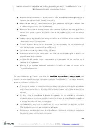 ESTUDIO DE IMPACTO AMBIENTAL DEL CENTRO RELIGIOSO, CULTURAL Y DE OBRA SOCIAL EN EL
TÉRMINO MUNICIPAL DE BURGOHONDO (ÁVILA).

Aumento de la contaminación acústica debido a las actividades ruidosas propias de la
construcción (excavaciones, perforaciones, etc.).
Alteración del subsuelo como consecuencia, principalmente, de las perforaciones para
la calefacción geotérmica y las excavaciones.
Alteración de la red de drenaje debida a los cambios en el uso del suelo y al efecto
barrera que puede suponer la construcción de las edificaciones y sus estructuras
auxiliares.
Empeoramiento de la calidad de las aguas debido al incremento de su turbidez como
consecuencia de procesos erosivos.
Pérdidas de suelo producidas por la erosión hídrica superficial y por las actividades de
obra (excavaciones, movimientos de tierras, etc.).
Pérdida de cubierta vegetal herbácea y arbustiva.
Molestias a la fauna como consecuencia del ruido, de los atropellos y de la destrucción
o modificación de sus hábitats.
Modificación del paisaje como consecuencia, principalmente, de los cambios en el
relieve y en la vegetación.
Afección a los espacios naturales protegidos asociados al cauce del arroyo de la
Garganta de Navalacruz.

Se han establecido, por tanto, una serie de medidas preventivas y correctoras, que
deberán ser aplicadas para mitigar o prevenir los efectos no deseados sobre el medio ambiente,
y que se resumen a continuación:
El horario de trabajo se concentrará dentro del periodo diurno evitando las actividades
más ruidosas en las épocas de cría y nidificación (primavera y principios de verano) de
las aves.
Se reducirá en la medida de lo posible la velocidad de los vehículos y maquinaria
empleada durante la construcción para minimizar el ruido, la posibilidad de atropellos a
la fauna y la emisión de partículas de polvo.
La maquinaria y vehículos empleados en las obras cumplirán los controles técnicos
(ITV, legislación vigente) que les sean de aplicación.
Se jalonarán las obras para que no se produzcan tránsitos de vehículos o maquinaria
fuera de las zonas estrictamente necesarias.
205

C/ Isabel Colbrand 10, planta 5ª, oficina 134, 28050, Madrid. 91 570 49 81 info@allpe.com - www.allpe.com

 