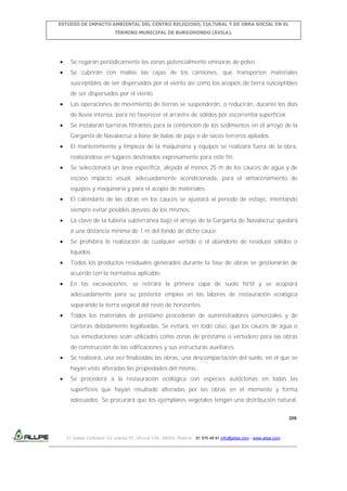 ESTUDIO DE IMPACTO AMBIENTAL DEL CENTRO RELIGIOSO, CULTURAL Y DE OBRA SOCIAL EN EL
TÉRMINO MUNICIPAL DE BURGOHONDO (ÁVILA).

Se regarán periódicamente las zonas potencialmente emisoras de polvo.
Se cubrirán con mallas las cajas de los camiones, que transporten materiales
susceptibles de ser dispersados por el viento así como los acopios de tierra susceptibles
de ser dispersados por el viento.
Las operaciones de movimiento de tierras se suspenderán, o reducirán, durante los días
de lluvia intensa, para no favorecer el arrastre de sólidos por escorrentía superficial.
Se instalarán barreras filtrantes para la contención de los sedimentos en el arroyo de la
Garganta de Navalacruz a base de balas de paja o de sacos terreros apilados.
El mantenimiento y limpieza de la maquinaria y equipos se realizará fuera de la obra,
realizándose en lugares destinados expresamente para este fin.
Se seleccionará un área específica, alejada al menos 25 m de los cauces de agua y de
escaso impacto visual, adecuadamente acondicionada, para el almacenamiento de
equipos y maquinaria y para el acopio de materiales.
El calendario de las obras en los cauces se ajustará al periodo de estiaje, intentando
siempre evitar posibles desvíos de los mismos.
La clave de la tubería subterránea bajo el arroyo de la Garganta de Navalacruz quedará
a una distancia mínima de 1 m del fondo de dicho cauce.
Se prohibirá la realización de cualquier vertido o el abandono de residuos sólidos o
líquidos.
Todos los productos residuales generados durante la fase de obras se gestionarán de
acuerdo con la normativa aplicable.
En las excavaciones, se retirará la primera capa de suelo fértil y se acopiará
adecuadamente para su posterior empleo en las labores de restauración ecológica
separando la tierra vegetal del resto de horizontes.
Todos los materiales de préstamo procederán de suministradores comerciales y de
canteras debidamente legalizadas. Se evitará, en todo caso, que los cauces de agua o
sus inmediaciones sean utilizados como zonas de préstamo o vertedero para las obras
de construcción de las edificaciones y sus estructuras auxiliares.
Se realizará, una vez finalizadas las obras, una descompactación del suelo, en el que se
hayan visto alteradas las propiedades del mismo.
Se procederá a la restauración ecológica con especies autóctonas en todas las
superficies que hayan resultado alteradas por las obras en el momento y forma
adecuados. Se procurará que los ejemplares vegetales tengan una distribución natural,
206

C/ Isabel Colbrand 10, planta 5ª, oficina 134, 28050, Madrid. 91 570 49 81 info@allpe.com - www.allpe.com

 