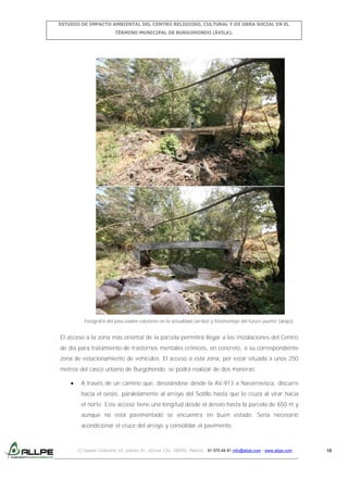 ESTUDIO DE IMPACTO AMBIENTAL DEL CENTRO RELIGIOSO, CULTURAL Y DE OBRA SOCIAL EN EL
TÉRMINO MUNICIPAL DE BURGOHONDO (ÁVILA).

Fotografía del paso-badén existente en la actualidad (arriba) y fotomontaje del futuro puente (abajo).

El acceso a la zona más oriental de la parcela permitirá llegar a las instalaciones del Centro
de día para tratamiento de trastornos mentales crónicos, en concreto, a su correspondiente
zona de estacionamiento de vehículos. El acceso a esta zona, por estar situada a unos 250
metros del casco urbano de Burgohondo, se podrá realizar de dos maneras:
A través de un camino que, desviándose desde la AV-913 a Navarrevisca, discurre
hacia el oeste, paralelamente al arroyo del Sotillo hasta que lo cruza al virar hacia
el norte. Este acceso tiene una longitud desde el desvío hasta la parcela de 650 m y
aunque no está pavimentado se encuentra en buen estado. Sería necesario
acondicionar el cruce del arroyo y consolidar el pavimento.

C/ Isabel Colbrand 10, planta 5ª, oficina 134, 28050, Madrid. 91 570 49 81 info@allpe.com - www.allpe.com

18

 