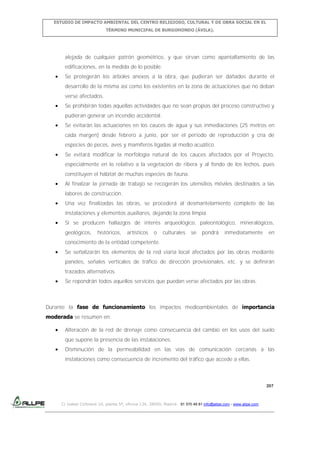 ESTUDIO DE IMPACTO AMBIENTAL DEL CENTRO RELIGIOSO, CULTURAL Y DE OBRA SOCIAL EN EL
TÉRMINO MUNICIPAL DE BURGOHONDO (ÁVILA).

alejada de cualquier patrón geométrico, y que sirvan como apantallamiento de las
edificaciones, en la medida de lo posible.
Se protegerán los árboles anexos a la obra, que pudieran ser dañados durante el
desarrollo de la misma así como los existentes en la zona de actuaciones que no deban
verse afectados.
Se prohibirán todas aquellas actividades que no sean propias del proceso constructivo y
pudieran generar un incendio accidental.
Se evitarán las actuaciones en los cauces de agua y sus inmediaciones (25 metros en
cada margen) desde febrero a junio, por ser el periodo de reproducción y cría de
especies de peces, aves y mamíferos ligadas al medio acuático.
Se evitará modificar la morfología natural de los cauces afectados por el Proyecto,
especialmente en lo relativo a la vegetación de ribera y al fondo de los lechos, pues
constituyen el hábitat de muchas especies de fauna.
Al finalizar la jornada de trabajo se recogerán los utensilios móviles destinados a las
labores de construcción.
Una vez finalizadas las obras, se procederá al desmantelamiento completo de las
instalaciones y elementos auxiliares, dejando la zona limpia.
Si se producen hallazgos de interés arqueológico, paleontológico, mineralógicos,
geológicos,

históricos,

artísticos

o

culturales

se

pondrá

inmediatamente

en

conocimiento de la entidad competente.
Se señalizarán los elementos de la red viaria local afectados por las obras mediante
paneles, señales verticales de tráfico de dirección provisionales, etc. y se definirán
trazados alternativos.
Se repondrán todos aquellos servicios que puedan verse afectados por las obras.

Durante la fase de funcionamiento los impactos medioambientales de importancia
moderada se resumen en:
Alteración de la red de drenaje como consecuencia del cambio en los usos del suelo
que supone la presencia de las instalaciones.
Disminución de la permeabilidad en las vías de comunicación cercanas a las
instalaciones como consecuencia de incremento del tráfico que accede a ellas.

207

C/ Isabel Colbrand 10, planta 5ª, oficina 134, 28050, Madrid. 91 570 49 81 info@allpe.com - www.allpe.com

 