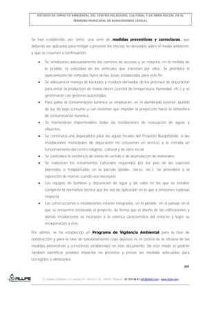 ESTUDIO DE IMPACTO AMBIENTAL DEL CENTRO RELIGIOSO, CULTURAL Y DE OBRA SOCIAL EN EL
TÉRMINO MUNICIPAL DE BURGOHONDO (ÁVILA).

Se han establecido, por tanto, una serie de medidas preventivas y correctoras, que
deberán ser aplicadas para mitigar o prevenir los efectos no deseados sobre el medio ambiente,
y que se resumen a continuación:
Se señalizarán adecuadamente los caminos de accesos y se reducirá, en la medida de
lo posible, la velocidad de los vehículos que transitan por ellos. Se prohibirá el
aparcamiento de vehículos fuera de las zonas establecidas para este fin.
Se adecuará el manejo de los lodos y residuos derivados de los procesos de depuración
para evitar la producción de malos olores (control de temperatura, humedad, etc.) y se
gestionarán con gestores autorizados.
Para paliar la contaminación lumínica se emplearán, en el alumbrado exterior, puntos
de luz de bajo consumo y con sistemas que impidan la proyección hacia la atmósfera
de contaminación lumínica.
Se mantendrán impermeables todas las instalaciones de evacuación de aguas y
efluentes.
Se construirá una depuradora para las aguas fecales del Proyecto Burgohondo, si las
instalaciones municipales de depuración no estuvieran en servicio a la entrada en
funcionamiento del centro religioso, cultural y de obra social.
Se controlará la existencia de zonas de vertido o de acumulación de materiales.
Se realizarán los tratamientos culturales requeridos por los pies de las especies
plantadas o trasplantadas en la parcela (podas, claras, etc.). Se procederá a la
reposición de marras cuando sea necesario.
Los equipos de bombeo y depuración de agua y las salas en las que se instalen
cumplirán la normativa técnica que les sea de aplicación en lo que a emisiones ruidosas
respecta.
Las construcciones e instalaciones estarán integradas, en lo posible, en el paisaje en el
que se encuentra enclavado el proyecto, de forma que el diseño de las edificaciones y
demás instalaciones se incorpore a la estética característica del entorno y logre su
incorporación a éste.
Por último, se ha establecido un Programa de Vigilancia Ambiental para la fase de
construcción y para la fase de funcionamiento cuyo objetivo es el control de la eficacia de las
medidas preventivas y correctoras establecidas en este documento. De este modo se podrán
también identificar posibles impactos no previstos y prever las medidas adecuadas para
corregirlos o eliminarlos.
208

C/ Isabel Colbrand 10, planta 5ª, oficina 134, 28050, Madrid. 91 570 49 81 info@allpe.com - www.allpe.com

 