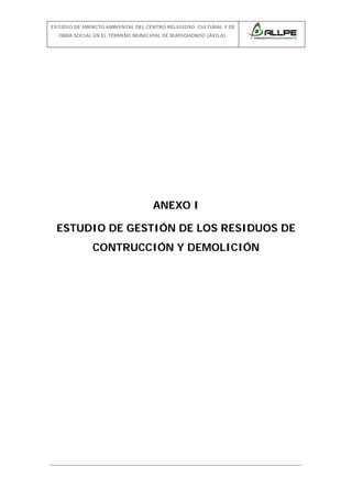 ESTUDIO DE IMPACTO AMBIENTAL DEL CENTRO RELIGIOSO, CULTURAL Y DE
OBRA SOCIAL EN EL TÉRMINO MUNICIPAL DE BURGOHONDO (ÁVILA).

ANEXO I
ESTUDIO DE GESTIÓN DE LOS RESIDUOS DE
CONTRUCCIÓN Y DEMOLICIÓN

 