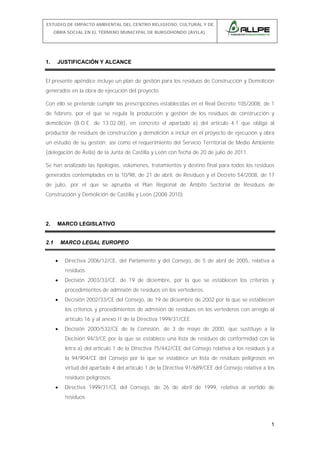 ESTUDIO DE IMPACTO AMBIENTAL DEL CENTRO RELIGIOSO, CULTURAL Y DE
OBRA SOCIAL EN EL TÉRMINO MUNICIPAL DE BURGOHONDO (ÁVILA).

1.

JUSTIFICACIÓN Y ALCANCE

El presente apéndice incluye un plan de gestión para los residuos de Construcción y Demolición
generados en la obra de ejecución del proyecto.
Con ello se pretende cumplir las prescripciones establecidas en el Real Decreto 105/2008, de 1
de febrero, por el que se regula la producción y gestión de los residuos de construcción y
demolición (B.O.E. de 13.02.08), en concreto el apartado a) del artículo 4.1 que obliga al
productor de residuos de construcción y demolición a incluir en el proyecto de ejecución y obra
un estudio de su gestión; así como el requerimiento del Servicio Territorial de Medio Ambiente
(delegación de Ávila) de la Junta de Castilla y León con fecha de 20 de julio de 2011.
Se han analizado las tipologías, volúmenes, tratamientos y destino final para todos los residuos
generados contemplados en la 10/98, de 21 de abril, de Residuos y el Decreto 54/2008, de 17
de julio, por el que se aprueba el Plan Regional de Ámbito Sectorial de Residuos de
Construcción y Demolición de Castilla y León (2008-2010).

2.

MARCO LEGISLATIVO

2.1

MARCO LEGAL EUROPEO
•

Directiva 2006/12/CE, del Parlamento y del Consejo, de 5 de abril de 2005, relativa a
residuos.

•

Decisión 2003/33/CE, de 19 de diciembre, por la que se establecen los criterios y
procedimientos de admisión de residuos en los vertederos.

•

Decisión 2002/33/CE del Consejo, de 19 de diciembre de 2002 por la que se establecen
los criterios y procedimientos de admisión de residuos en los vertederos con arreglo al
artículo 16 y al anexo II de la Directiva 1999/31/CEE.

•

Decisión 2000/532/CE de la Comisión, de 3 de mayo de 2000, que sustituye a la
Decisión 94/3/CE por la que se establece una lista de residuos de conformidad con la
letra a) del artículo 1 de la Directiva 75/442/CEE del Consejo relativa a los residuos y a
la 94/904/CE del Consejo por la que se establece un lista de residuos peligrosos en
virtud del apartado 4 del artículo 1 de la Directiva 91/689/CEE del Consejo relativa a los
residuos peligrosos.

•

Directiva 1999/31/CE del Consejo, de 26 de abril de 1999, relativa al vertido de
residuos.

1

 