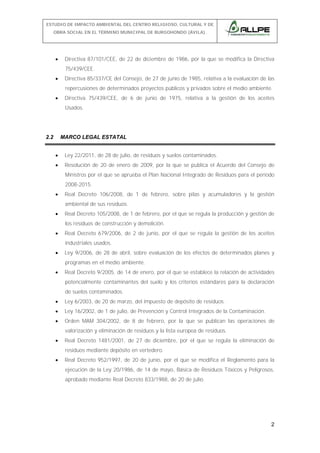 ESTUDIO DE IMPACTO AMBIENTAL DEL CENTRO RELIGIOSO, CULTURAL Y DE
OBRA SOCIAL EN EL TÉRMINO MUNICIPAL DE BURGOHONDO (ÁVILA).

•

Directiva 87/101/CEE, de 22 de diciembre de 1986, por la que se modifica la Directiva
75/439/CEE.

•

Directiva 85/337/CE del Consejo, de 27 de junio de 1985, relativa a la evaluación de las
repercusiones de determinados proyectos públicos y privados sobre el medio ambiente.

•

Directiva 75/439/CEE, de 6 de junio de 1975, relativa a la gestión de los aceites
Usados.

2.2

MARCO LEGAL ESTATAL
•

Ley 22/2011, de 28 de julio, de residuos y suelos contaminados.

•

Resolución de 20 de enero de 2009, por la que se publica el Acuerdo del Consejo de
Ministros por el que se aprueba el Plan Nacional Integrado de Residuos para el período
2008-2015.

•

Real Decreto 106/2008, de 1 de febrero, sobre pilas y acumuladores y la gestión
ambiental de sus residuos.

•

Real Decreto 105/2008, de 1 de febrero, por el que se regula la producción y gestión de
los residuos de construcción y demolición.

•

Real Decreto 679/2006, de 2 de junio, por el que se regula la gestión de los aceites
industriales usados.

•

Ley 9/2006, de 28 de abril, sobre evaluación de los efectos de determinados planes y
programas en el medio ambiente.

•

Real Decreto 9/2005, de 14 de enero, por el que se establece la relación de actividades
potencialmente contaminantes del suelo y los criterios estándares para la declaración
de suelos contaminados.

•

Ley 6/2003, de 20 de marzo, del impuesto de depósito de residuos.

•

Ley 16/2002, de 1 de julio, de Prevención y Control Integrados de la Contaminación.

•

Orden MAM 304/2002, de 8 de febrero, por la que se publican las operaciones de
valorización y eliminación de residuos y la lista europea de residuos.

•

Real Decreto 1481/2001, de 27 de diciembre, por el que se regula la eliminación de
residuos mediante depósito en vertedero.

•

Real Decreto 952/1997, de 20 de junio, por el que se modifica el Reglamento para la
ejecución de la Ley 20/1986, de 14 de mayo, Básica de Residuos Tóxicos y Peligrosos,
aprobado mediante Real Decreto 833/1988, de 20 de julio.

2

 