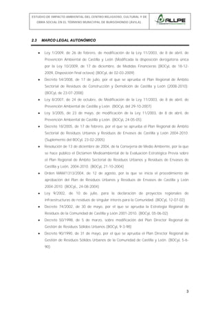 ESTUDIO DE IMPACTO AMBIENTAL DEL CENTRO RELIGIOSO, CULTURAL Y DE
OBRA SOCIAL EN EL TÉRMINO MUNICIPAL DE BURGOHONDO (ÁVILA).

2.3

MARCO LEGAL AUTONÓMICO
•

Ley 1/2009, de 26 de febrero, de modificación de la Ley 11/2003, de 8 de abril, de
Prevención Ambiental de Castilla y León (Modificada la disposición derogatoria única
por la Ley 10/2009, de 17 de diciembre, de Medidas Financieras (BOCyL de 18-122009, Disposición final octava) (BOCyL de 02-03-2009)

•

Decreto 54/2008, de 17 de julio, por el que se aprueba el Plan Regional de Ámbito
Sectorial de Residuos de Construcción y Demolición de Castilla y León (2008-2010).
(BOCyL de 23-07-2008)

•

Ley 8/2007, de 24 de octubre, de Modificación de la Ley 11/2003, de 8 de abril, de
Prevención Ambiental de Castilla y León. (BOCyL del 29-10-2007)

•

Ley 3/2005, de 23 de mayo, de modificación de la Ley 11/2003, de 8 de abril, de
Prevención Ambiental de Castilla y León. (BOCyL 24-05-05)

•

Decreto 18/2005, de 17 de febrero, por el que se aprueba el Plan Regional de Ámbito
Sectorial de Residuos Urbanos y Residuos de Envases de Castilla y León 2004-2010.
(Suplemento del BOCyL 23-02-2005)

•

Resolución de 13 de diciembre de 2004, de la Consejería de Medio Ambiente, por la que
se hace público el Dictamen Medioambiental de la Evaluación Estratégica Previa sobre
el Plan Regional de Ámbito Sectorial de Residuos Urbanos y Residuos de Envases de
Castilla y León, 2004-2010. (BOCyL 21-10-2004)

•

Orden MAM/1313/2004, de 12 de agosto, por la que se inicia el procedimiento de
aprobación del Plan de Residuos Urbanos y Residuos de Envases de Castilla y León
2004-2010. (BOCyL, 24-08-2004)

•

Ley 9/2002, de 10 de julio, para la declaración de proyectos regionales de
infraestructuras de residuos de singular interés para la Comunidad. (BOCyL 12-07-02)

•

Decreto 74/2002, de 30 de mayo, por el que se aprueba la Estrategia Regional de
Residuos de la Comunidad de Castilla y León 2001-2010. (BOCyL 05-06-02)

•

Decreto 50/1998, de 5 de marzo, sobre modificación del Plan Director Regional de
Gestión de Residuos Sólidos Urbanos.(BOCyL 9-3-98)

•

Decreto 90/1990, de 31 de mayo, por el que se aprueba el Plan Director Regional de
Gestión de Residuos Sólidos Urbanos de la Comunidad de Castilla y León. (BOCyL 5-690)

3

 