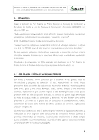 ESTUDIO DE IMPACTO AMBIENTAL DEL CENTRO RELIGIOSO, CULTURAL Y DE
OBRA SOCIAL EN EL TÉRMINO MUNICIPAL DE BURGOHONDO (ÁVILA).

3.

DEFINICIONES

Según la definición de Plan Regional de Ámbito Sectorial de Residuos de Construcción y
Demolición de Castilla y León los Residuos de Construcción y Demolición (2008-2010) (en
adelante, RCD) son:
“todos aquellos materiales procedentes de los diferentes procesos constructivos, escombros de

demoliciones, material sobrante de excavaciones y excedentes en general”.
El RD 105/2008 define como Residuo de Construcción y Demolición:
“cualquier sustancia u objeto que, cumpliendo la definición de «Residuo» incluida en el artículo

3.a) de la Ley 10/1998, de 21 de abril, se genere en una obra de construcción o demolición.”
Es decir, cualquier sustancia u objeto del que su poseedor se desprenda o del que tenga la
intención u obligación de desprenderse y que haya sido generado en una obra de construcción
o demolición.
Atendiendo a la composición, los RCDs originados son clasificados en el Plan Regional de
Ámbito Sectorial de Residuos de Construcción y demolición de Castilla y León, en:

3.1

RCD DE NIVEL I: TIERRAS Y MATERIALES PÉTREOS

Son tierras y materiales pétreos generados por el desarrollo de las grandes obras de
infraestructura y proyectos de edificación. Se trata, habitualmente, de tierras limpias
procedentes de los excedentes de excavación de movimientos de tierras y materiales pétreos
como arena, grava y otros áridos, hormigón, piedra, ladrillos, azulejos y otros materiales
cerámicos. Representan un gran volumen respecto al total de RCD generados y, dado que se
producen dentro del plazo de ejecución de la obra, se aconseja una gestión propia diferenciada
del resto de residuos inertes de construcción y demolición. Por ello, tendrán como destino
preferente el uso dentro de la propia obra en operaciones de acondicionamiento, relleno,
conformación de taludes, como material de relleno, sub-bases de carreteras, explanaciones
urbanas y terraplén, etc.
Los materiales excedentes de obra se destinarán preferentemente a repoblaciones forestales y
restauración de áreas degradas como consecuencia de extracciones mineras (canteras o
graveras); infraestructura de vertederos, en construcción, funcionamiento o sellado, siempre
que se cumplan los requerimientos técnicos requeridos en obra; y para el acondicionamiento de
un terreno con el fin de regularizar su topografía.

4

 