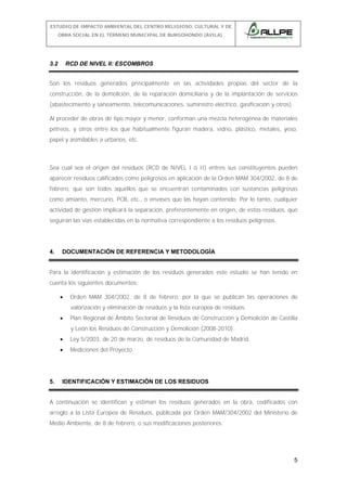 ESTUDIO DE IMPACTO AMBIENTAL DEL CENTRO RELIGIOSO, CULTURAL Y DE
OBRA SOCIAL EN EL TÉRMINO MUNICIPAL DE BURGOHONDO (ÁVILA).

3.2

RCD DE NIVEL II: ESCOMBROS

Son los residuos generados principalmente en las actividades propias del sector de la
construcción, de la demolición, de la reparación domiciliaria y de la implantación de servicios
(abastecimiento y saneamiento, telecomunicaciones, suministro eléctrico, gasificación y otros).
Al proceder de obras de tipo mayor y menor, conforman una mezcla heterogénea de materiales
pétreos, y otros entre los que habitualmente figuran madera, vidrio, plástico, metales, yeso,
papel y asimilables a urbanos, etc.

Sea cual sea el origen del residuos (RCD de NIVEL I ó II) entres sus constituyentes pueden
aparecer residuos calificados como peligrosos en aplicación de la Orden MAM 304/2002, de 8 de
febrero, que son todos aquéllos que se encuentran contaminados con sustancias peligrosas
como amianto, mercurio, PCB, etc., o envases que las hayan contenido. Por lo tanto, cualquier
actividad de gestión implicará la separación, preferentemente en origen, de estos residuos, que
seguirán las vías establecidas en la normativa correspondiente a los residuos peligrosos.

4.

DOCUMENTACIÓN DE REFERENCIA Y METODOLOGÍA

Para la identificación y estimación de los residuos generados este estudio se han tenido en
cuenta los siguientes documentos:
•

Orden MAM 304/2002, de 8 de febrero, por la que se publican las operaciones de
valorización y eliminación de residuos y la lista europea de residuos.

•

Plan Regional de Ámbito Sectorial de Residuos de Construcción y Demolición de Castilla
y León los Residuos de Construcción y Demolición (2008-2010).

•
•

5.

Ley 5/2003, de 20 de marzo, de residuos de la Comunidad de Madrid.
Mediciones del Proyecto.

IDENTIFICACIÓN Y ESTIMACIÓN DE LOS RESIDUOS

A continuación se identifican y estiman los residuos generados en la obra, codificados con
arreglo a la Lista Europea de Residuos, publicada por Orden MAM/304/2002 del Ministerio de
Medio Ambiente, de 8 de febrero, o sus modificaciones posteriores.

5

 