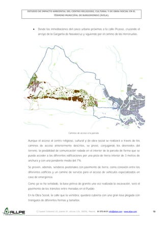 ESTUDIO DE IMPACTO AMBIENTAL DEL CENTRO RELIGIOSO, CULTURAL Y DE OBRA SOCIAL EN EL
TÉRMINO MUNICIPAL DE BURGOHONDO (ÁVILA).

Desde las inmediaciones del casco urbano próximas a la calle Picasso, cruzando el
arroyo de la Garganta de Navalacruz y siguiendo por el camino de las Herreruelas.

Caminos de acceso a la parcela.

Aunque el acceso al centro religioso, cultural y de obra social se realizará a través de los
caminos de acceso anteriormente descritos, se prevé, conjugando los desniveles del
terreno, la posibilidad de comunicación rodada en el interior de la parcela de forma que se
pueda acceder a las diferentes edificaciones por una pista de tierra interior de 3 metros de
anchura y con una pendiente media del 7%.
Se prevén, además, senderos peatonales con pavimento de tierra, como conexión entre los
diferentes edificios y un camino de servicio para el acceso de vehículos especializados en
caso de emergencia.
Como ya se ha señalado, la base pétrea de granito una vez realizada la excavación, será el
pavimento de los tránsitos entre moradas en el Pueblo.
En la Obra Social, la calle que la vertebra, quedará cubierta con una gran losa plegada con
triángulos de diferentes formas y tamaños.

C/ Isabel Colbrand 10, planta 5ª, oficina 134, 28050, Madrid. 91 570 49 81 info@allpe.com - www.allpe.com

19

 