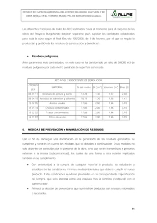 ESTUDIO DE IMPACTO AMBIENTAL DEL CENTRO RELIGIOSO, CULTURAL Y DE
OBRA SOCIAL EN EL TÉRMINO MUNICIPAL DE BURGOHONDO (ÁVILA).

Las diferentes fracciones de todos los RCD estimados hasta el momento para el conjunto de las
obras del Proyecto Burgohondo deberán separarse pues superan las cantidades establecidas
para toda la obra según el Real Decreto 105/2008, de 1 de febrero, por el que se regula la
producción y gestión de los residuos de construcción y demolición.

•

Residuos peligrosos

Ante parámetros más contrastados, en este caso se ha considerado un ratio de 0,0005 m3 de
residuos peligrosos por cada metro cuadrado de superficie construida.

RCD NIVEL 2 PROCEDENTE DE DEMOLICIÓN
CODIGO

MATERIAL

LER
08 01 11

14,29

1,30

1,57

2,04

08 04 10 Residuos de adhesivos y sellantes

10,71

1,20

1,18

1,41

13 02 05

Aceites usados

17,86

2,00

1,96

3,93

15 01 10

Envases contaminados

17,86

2,00

1,96

3,93

15 02 02

Trapos contaminados

17,86

2,00

1,96

3,93

16 01 07

6.

Residuos de pintura y barniz

% del residuo D (t/m3) Volumen (m3) Peso (t)

Filtros de aceite

17,86

2,00

1,96

3,93

MEDIDAS DE PREVENCIÓN Y MINIMIZACIÓN DE RESIDUOS

Con el fin de conseguir una disminución en la generación de los residuos generados, se
cumplirán y tendrán en cuenta las medidas que se detallan a continuación. Estas medidas no
solo deberán ser conocidas por el personal de la obra, sino que serán transmitidas a personas
externas a la misma (subcontratistas), los cuales de una forma u otra estarán implicados
también en su cumplimiento.
•

Con anterioridad a la compra de cualquier material o producto, se estudiarán y
establecerán las condiciones mínimas medioambientales que deberá cumplir el nuevo
producto. Estas condiciones quedarán plasmadas en la correspondiente Especificación
de Compra, que será añadida como una cláusula más al contrato establecido con el
suministrador.

•

Primará la elección de proveedores que suministren productos con envases retornables
o reciclables.

11

 