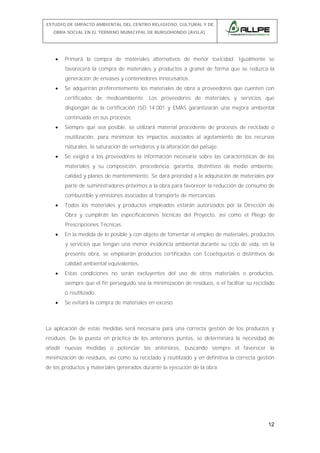 ESTUDIO DE IMPACTO AMBIENTAL DEL CENTRO RELIGIOSO, CULTURAL Y DE
OBRA SOCIAL EN EL TÉRMINO MUNICIPAL DE BURGOHONDO (ÁVILA).

•

Primará la compra de materiales alternativos de menor toxicidad. Igualmente se
favorecerá la compra de materiales y productos a granel de forma que se reduzca la
generación de envases y contenedores innecesarios.

•

Se adquirirán preferentemente los materiales de obra a proveedores que cuenten con
certificados de medioambiente. Los proveedores de materiales y servicios que
dispongan de la certificación ISO 14.001 y EMAS garantizarán una mejora ambiental
continuada en sus procesos.

•

Siempre que sea posible, se utilizará material procedente de procesos de reciclado o
reutilización, para minimizar los impactos asociados al agotamiento de los recursos
naturales, la saturación de vertederos y la alteración del paisaje.

•

Se exigirá a los proveedores la información necesaria sobre las características de los
materiales y su composición, procedencia, garantía, distintivos de medio ambiente,
calidad y planes de mantenimiento. Se dará prioridad a la adquisición de materiales por
parte de suministradores próximos a la obra para favorecer la reducción de consumo de
combustible y emisiones asociadas al transporte de mercancías.

•

Todos los materiales y productos empleados estarán autorizados por la Dirección de
Obra y cumplirán las especificaciones técnicas del Proyecto, así como el Pliego de
Prescripciones Técnicas.

•

En la medida de lo posible y con objeto de fomentar el empleo de materiales, productos
y servicios que tengan una menor incidencia ambiental durante su ciclo de vida, en la
presente obra, se emplearán productos certificados con Ecoetiquetas o distintivos de
calidad ambiental equivalentes.

•

Estas condiciones no serán excluyentes del uso de otros materiales o productos,
siempre que el fin perseguido sea la minimización de residuos, o el facilitar su reciclado
o reutilizado.

•

Se evitará la compra de materiales en exceso.

La aplicación de estas medidas será necesaria para una correcta gestión de los productos y
residuos. De la puesta en práctica de los anteriores puntos, se determinará la necesidad de
añadir nuevas medidas o potenciar las anteriores, buscando siempre el favorecer la
minimización de residuos, así como su reciclado y reutilizado y en definitiva la correcta gestión
de los productos y materiales generados durante la ejecución de la obra.

12

 