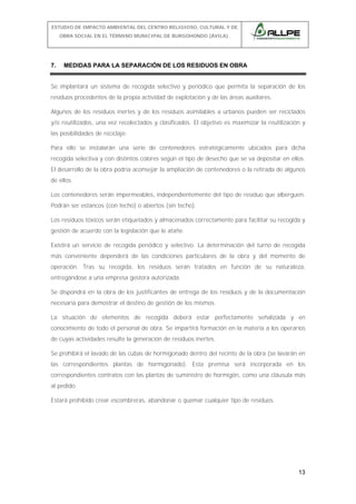 ESTUDIO DE IMPACTO AMBIENTAL DEL CENTRO RELIGIOSO, CULTURAL Y DE
OBRA SOCIAL EN EL TÉRMINO MUNICIPAL DE BURGOHONDO (ÁVILA).

7.

MEDIDAS PARA LA SEPARACIÓN DE LOS RESIDUOS EN OBRA

Se implantará un sistema de recogida selectivo y periódico que permita la separación de los
residuos procedentes de la propia actividad de explotación y de las áreas auxiliares.
Algunos de los residuos inertes y de los residuos asimilables a urbanos pueden ser reciclados
y/o reutilizados, una vez recolectados y clasificados. El objetivo es maximizar la reutilización y
las posibilidades de reciclaje.
Para ello se instalarán una serie de contenedores estratégicamente ubicados para dicha
recogida selectiva y con distintos colores según el tipo de desecho que se va depositar en ellos.
El desarrollo de la obra podría aconsejar la ampliación de contenedores o la retirada de algunos
de ellos.
Los contenedores serán impermeables, independientemente del tipo de residuo que alberguen.
Podrán ser estancos (con techo) o abiertos (sin techo).
Los residuos tóxicos serán etiquetados y almacenados correctamente para facilitar su recogida y
gestión de acuerdo con la legislación que le atañe.
Existirá un servicio de recogida periódico y selectivo. La determinación del turno de recogida
más conveniente dependerá de las condiciones particulares de la obra y del momento de
operación. Tras su recogida, los residuos serán tratados en función de su naturaleza,
entregándose a una empresa gestora autorizada.
Se dispondrá en la obra de los justificantes de entrega de los residuos y de la documentación
necesaria para demostrar el destino de gestión de los mismos.
La situación de elementos de recogida deberá estar perfectamente señalizada y en
conocimiento de todo el personal de obra. Se impartirá formación en la materia a los operarios
de cuyas actividades resulte la generación de residuos inertes.
Se prohibirá el lavado de las cubas de hormigonado dentro del recinto de la obra (se lavarán en
las correspondientes plantas de hormigonado). Esta premisa será incorporada en los
correspondientes contratos con las plantas de suministro de hormigón, como una cláusula más
al pedido.
Estará prohibido crear escombreras, abandonar o quemar cualquier tipo de residuos.

13

 