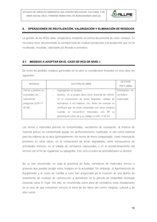 ESTUDIO DE IMPACTO AMBIENTAL DEL CENTRO RELIGIOSO, CULTURAL Y DE
OBRA SOCIAL EN EL TÉRMINO MUNICIPAL DE BURGOHONDO (ÁVILA).

8.

OPERACIONES DE REUTILIZACIÓN, VALORIZACIÓN Y ELIMINACIÓN DE RESIDUOS

La gestión de los RCDs debe completarse mediante el control documental de estos residuos. Es
necesario tener documentado la cantidad total de residuos producidos y la proporción que se ha
reutilizado, reciclado, valorizado y/o llevado a vertedero.

8.1

MEDIDAS A ADOPTAR EN EL CASO DE RCD DE NIVEL I

De entre los posibles residuos generados en la obra se considerarán incluidos en esta clase los
siguientes:
RESIDUO

GESTIÓN

GESTIÓN EN OBRA

POST-OBRA

Tierras y piedras no

-

Segregación en acopios.

Eliminación: en

mezcladas con

-

Destino: en la propia obra como material de relleno,

vertedero

substancias

en la restauración de áreas degradas, sellado de

autorizado.

peligrosas (LER-17

vertederos si los hubiese, etc. Antes de evacuar se

05 04).

verificará que no están mezcladas con otros residuos
Cuando

se

encuentren

mezclados

con

RP

se

gestionarán como tal y su código es LER 17 05 03.

Las tierras y materiales pétreos no contaminados, excedentes de excavación, al tratarse de
material pétreo no contaminado puede ser preferentemente reutilizado in situ como material
para los rellenos de la obra (principalmente, los muros de tierra compactada), como material de
préstamo en otras obras, en la restauración de áreas degradadas como consecuencia de
actividades mineras, en el sellado de vertederos clausurados o en el acondicionamiento del
terreno con el fin de regularizar su topografía. Este será el orden de prioridad para su destino.

No se han encontrado, en toda la provincia de Ávila, vertederos de materiales inertes o
graveras que puedan acoger estos residuos en la actualidad. Sin embargo, el Ayuntamiento de
Burgohondo y la Junta de Castilla y León han proyectado ya la creación de una planta de
tratamiento de residuos de construcción y demolición en la parcela de titularidad municipal
conocida como El Tejar. Por ello, se recomienda como zona de vertederos estas instalaciones
en el caso de que estuviesen servicio al inicio de las obras del centro religioso, cultural y de
obra social.

14

 
