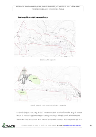 ESTUDIO DE IMPACTO AMBIENTAL DEL CENTRO RELIGIOSO, CULTURAL Y DE OBRA SOCIAL EN EL
TÉRMINO MUNICIPAL DE BURGOHONDO (ÁVILA).

- Restauración ecológica y paisajística.

Estado actual de la parcela.

Estado de la parcela tras la restauración ecológica y paisajística.

El centro religioso, cultural y de obra social se sitúa en un entorno natural de gran belleza,
el cual se respetará y potenciará para conseguir su mejor integración en el medio natural.
Solo el 4,5% de la superficie de la parcela será superficie edilicia, lo que significa que en la

C/ Isabel Colbrand 10, planta 5ª, oficina 134, 28050, Madrid. 91 570 49 81 info@allpe.com - www.allpe.com

20

 