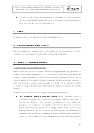 ESTUDIO DE IMPACTO AMBIENTAL DEL CENTRO RELIGIOSO, CULTURAL Y DE
OBRA SOCIAL EN EL TÉRMINO MUNICIPAL DE BURGOHONDO (ÁVILA).

•

Si se detectan indicios de tierras contaminadas, se procederá a su retirada y separación
selectiva, almacenándolo y clasificándolo como residuo peligroso para su entrega a un
gestor autorizado que lo gestione adecuadamente.

9.

PLANOS

Se adjunta en el anejo II un plano de detalle del punto limpio de obra.

10. PLIEGO DE PRESCRIPCIONES TÉCNICAS
Las prescripciones del proyecto estarán relacionadas con el almacenamiento, manejo,
separación y otras operaciones de gestión de los residuos de la construcción.

10.1 ARTÍCULO 1.- GESTIÓN DE RESIDUOS

1.- DEFINICIÓN Y CONDICIONES GENERALES
El Real Decreto 105/2008, de 1 de febrero, por el que se regula la producción y gestión de los
residuos de construcción y demolición (B.O.E. de 13.02.08), en concreto al apartado a) del
artículo 4.1 obliga al productor de residuos de construcción y demolición (en este caso, la

Asociación pública de fieles, pobres y humildes en vocación de iglesia, profecía de esperanza) a
incluir en el proyecto de ejecución y obra un estudio de su gestión. Por ello el presente “Estudio
de Gestión de Residuos de Construcción y Demolición” se ajusta a las exigencias de la citada
normativa.
En él los residuos se clasifican en dos categorías atendiendo a su composición:
•

“RCD de Nivel I”: Tierras y materiales pétreos. Tierras y materiales pétreos no
contaminados, generados por el desarrollo de las grandes obras de infraestructura y
proyectos de edificación. Estos materiales son habitualmente tierras limpias que
proceden de los excedentes de excavación de movimientos de tierras y materiales
pétreos como arena, grava y otros áridos, hormigón, piedra, ladrillos, azulejos y otros
materiales cerámicos. Por ello, al tratarse de material pétreo no contaminado, se
reutilizarán como material para los rellenos de la obra, como material de préstamo en
otras obras, en la restauración de áreas degradadas como consecuencia de actividades

21

 