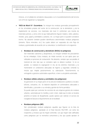 ESTUDIO DE IMPACTO AMBIENTAL DEL CENTRO RELIGIOSO, CULTURAL Y DE
OBRA SOCIAL EN EL TÉRMINO MUNICIPAL DE BURGOHONDO (ÁVILA).

mineras, en el sellado de vertederos clausurados o en el acondicionamiento del terreno
con el fin de regularizar su topografía.
•

“RCD de Nivel II”: Escombros. Se incluyen los residuos generados principalmente
en las actividades propias del sector de la construcción, de la demolición, y de la
implantación de servicios. Los materiales del nivel II conforman una mezcla de
materiales pétreos, y otros entre lo que habitualmente figuran madera, vidrio, plástico,
metales, yeso, papel y asimilables a urbanos, etc. La mayor parte se pueden considerar
inertes. No obstante también pueden identificarse determinados residuos peligrosos
(amianto, fibras minerales, etc.) los cuales deben ser separados de este flujo de
residuos y gestionados de acuerdo con su naturaleza. La clasificación es la siguiente:
•

Residuos de construcción y demolición (RCDs) no peligrosos
Son materiales sobrantes y desperdicios, se incluyen también los procedentes
de los embalajes. Estos residuos, de modo esencial, no son aptos para ser
utilizados en procesos de restauración. No obstante, siempre que sea posible el
material de este tipo que se considere apto se deberá reutilizar. Si no es
posible, se realizará la segregación in situ de los distintos materiales y se
mantendrán en condiciones adecuadas de higiene y seguridad, evitando su
mezcla

que

impida

posteriormente

su

valorización.

Posteriormente

se

entregarán a gestores autorizados específicos, o bien a una planta autorizada.
•

Residuos sólidos urbanos y asimilables (no peligrosos)
Se generarán en su mayor parte en la zona de instalaciones auxiliares a la obra:
oficinas, vestuarios, etc. Se deberán depositar en contenedores adecuados e
identificados, y proceder a su retirada y gestión de forma periódica.
Se puede optar por contratar los servicios de una empresa gestora de residuos
urbanos, autorizada por la Castilla y León o bien, dado que la obra se localiza
próxima al núcleo de Burgohondo, puede optarse por solicitar el servicio de
recogida de basuras al Ayuntamiento de la localidad.

•

Residuos peligrosos (RP)
Son considerados residuos peligrosos aquellos que figuran en la lista de
residuos peligrosos, aprobada en el Real Decreto 952/1997, así como los
recipientes y envases que los hayan contenido. Los que hayan sido calificados
como peligrosos por la normativa comunitaria y los que pueda aprobar el

22

 