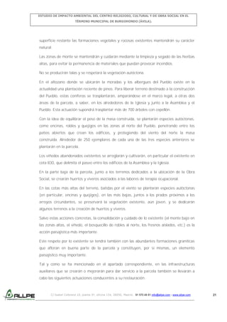 ESTUDIO DE IMPACTO AMBIENTAL DEL CENTRO RELIGIOSO, CULTURAL Y DE OBRA SOCIAL EN EL
TÉRMINO MUNICIPAL DE BURGOHONDO (ÁVILA).

superficie restante las formaciones vegetales y rocosas existentes mantendrán su carácter
natural.
Las zonas de monte se mantendrán y cuidarán mediante la limpieza y segado de las hierbas
altas, para evitar la permanencia de materiales que puedan provocar incendios.
No se producirán talas y se respetará la vegetación autóctona.
En el altozano donde se ubicarán la moradas y los albergues del Pueblo existe en la
actualidad una plantación reciente de pinos. Para liberar terreno destinado a la construcción
del Pueblo, estas coníferas se trasplantarán, amparándose en el marco legal, a otras dos
áreas de la parcela, a saber, en los alrededores de la Iglesia y junto a la Asamblea y el
Pueblo. Esta actuación supondrá trasplantar más de 700 árboles con cepellón.
Con la idea de equilibrar el peso de la masa construida, se plantarán especies autóctonas,
como encinas, robles y quejigos en las zonas al norte del Pueblo, penetrando entre los
patios abiertos que crean los edificios, y protegiendo del viento del norte la masa
construida. Alrededor de 250 ejemplares de cada una de las tres especies anteriores se
plantarán en la parcela.
Los viñedos abandonados existentes se arreglarán y cultivarán, en particular el existente en
cota 830, que delimita el paseo entre los edificios de la Asamblea y la Iglesia.
En la parte baja de la parcela, junto a los terrenos dedicados a la ubicación de la Obra
Social, se crearán huertos y viveros asociados a las labores de terapia ocupacional.
En las cotas más altas del terreno, batidas por el viento se plantarán especies autóctonas
(en particular, encinas y quejigos), en las más bajas, juntos a los prados próximos a los
arroyos circundantes, se preservará la vegetación existente, aún joven, y se dedicarán
algunos terrenos a la creación de huertos y viveros.
Salvo estas acciones concretas, la consolidación y cuidado de lo existente (el monte bajo en
las zonas altas, el viñedo, el bosquecillo de robles al norte, los fresnos aislados, etc.) es la
acción paisajística más importante.
Este respeto por lo existente se tendrá también con las abundantes formaciones graníticas
que afloran en buena parte de la parcela y constituyen, por sí mismas, un elemento
paisajístico muy importante.
Tal y como se ha mencionado en el apartado correspondiente, en las infraestructuras
auxiliares que se crearán o mejorarán para dar servicio a la parcela también se llevarán a
cabo las siguientes actuaciones conducentes a su restauración:

C/ Isabel Colbrand 10, planta 5ª, oficina 134, 28050, Madrid. 91 570 49 81 info@allpe.com - www.allpe.com

21

 