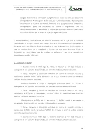 ESTUDIO DE IMPACTO AMBIENTAL DEL CENTRO RELIGIOSO, CULTURAL Y DE
OBRA SOCIAL EN EL TÉRMINO MUNICIPAL DE BURGOHONDO (ÁVILA).

recogida, tratamiento o eliminación, cumplimentando todos los datos del documento
correspondientes. A la recepción de los residuos, y una vez aceptados, el gestor pasa a
convertirse en el titular de los mismos, momento en el que procederá a formalizar su
correspondiente

parte

del

documento

de

control

y

seguimiento.

Una

vez

completamente relleno el documento, el responsable de la obra mandará cada una de
las copias al destino que se indica en la propia hoja autocopiativa.

El almacenamiento y clasificación de los residuos, se realizará en el lugar que se denomina
“punto limpio”, a la espera de que sean transportados a su emplazamiento definitivo por parte
del gestor autorizado. El punto limpio se situará en la zona de instalaciones de obra junto a la
zona de mantenimiento de la maquinaria y constará de una zona despejada donde se
dispondrán los contenedores para los residuos no peligrosos y una zona especialmente
acondicionada para los peligrosos.

3.- MEDICIÓN Y ABONO
* t Gestión interna de RCDs tipo II, "obras de fábrica" (17 01 02). Incluida la
segregación in situ y alquiler de contenedor, así como los medios auxiliares necesarios.
* t Carga, transporte y deposición controlada en centro de selección, reciclaje y
transferencia de RCDs tipo II, "obras de fábrica" (17 01 02). Incluido el canon de vertido así
como los medios auxiliares necesarios.
* t Gestión interna de RCDs tipo II, "hormigones y morteros" (17 01 01). Incluida la
segregación in situ y alquiler de contenedor, así como los medios auxiliares necesarios.
* t Carga, transporte y deposición controlada en centro de selección, reciclaje y
transferencia de RCDs tipo II, "hormigones y morteros" (17 01 01), incluido el canon de vertido
así como los medios auxiliares necesarios.
* t Gestión interna de RCDs tipo II, “granulados" (17 05 04). Incluida la segregación in
situ y alquiler de contenedor, así como los medios auxiliares necesarios.
* t Carga, transporte y deposición controlada en centro de selección, reciclaje y
transferencia de RCDs tipo II, “granulados" (17 05 04). Incluido el canon de vertido así como
los medios auxiliares necesarios.
* t Gestión interna de RCDs tipo II, “material cerámico" (17 01 03). Incluida la
segregación in situ y alquiler de contenedor, así como los medios auxiliares necesarios.

27

 
