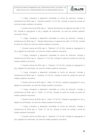 ESTUDIO DE IMPACTO AMBIENTAL DEL CENTRO RELIGIOSO, CULTURAL Y DE
OBRA SOCIAL EN EL TÉRMINO MUNICIPAL DE BURGOHONDO (ÁVILA).

* t Carga, transporte y deposición controlada en centro de selección, reciclaje y
transferencia de RCDs tipo II, “material cerámico" (17 01 03). Incluido el canon de vertido así
como los medios auxiliares necesarios.
* t Gestión interna de RCDs tipo II, " Mezclas Bituminosas sin alquitrán de hulla" (17 03
02), incluida la segregación in situ y alquiler de contenedor, así como los medios auxiliares
necesarios. Precio:
* t Carga, transporte y deposición controlada en centro de selección, reciclaje y
transferencia de RCDs tipo II, " Mezclas Bituminosas sin alquitrán de hulla" (17 03 02), incluido
el canon de vertido así como los medios auxiliares necesarios.
* t Gestión interna de RCDs tipo II, "Plásticos" (17 02 03), incluida la segregación in
situ y alquiler de contenedor, así como los medios auxiliares necesarios.
* t Carga, transporte y deposición controlada en centro de selección, reciclaje y
transferencia de RCDs tipo II, "plásticos" (17 02 03), incluido el canon de vertido así como los
medios auxiliares necesarios.
* t Gestión interna de RCDs tipo II, "maderas" (17 02 01), incluida la segregación in
situ y alquiler de contenedor, así como los medios auxiliares necesarios.
* t Carga, transporte y deposición controlada en centro de selección, reciclaje y
transferencia de RCDs tipo II, "maderas" (17 02 01), incluido el canon de vertido así como los
medios auxiliares necesarios.
* t Gestión interna de RCDs tipo II, "vidrio" (17 02 02), incluida la segregación in situ y
alquiler de contenedor, así como los medios auxiliares necesarios.
* t Carga, transporte y deposición controlada en centro de selección, reciclaje y
transferencia de RCDs tipo II, "vidrio" (17 02 02), incluido el canon de vertido así como los
medios auxiliares necesarios.
* t Gestión interna de RCDs tipo II, "latón" (17 04 01), incluida la segregación in situ y
alquiler de contenedor, así como los medios auxiliares necesarios.
* t Carga, transporte y deposición controlada en centro de selección, reciclaje y
transferencia de RCDs tipo II, "latón" (17 04 01), incluido el canon de vertido sí como los
medios auxiliares necesarios.
* t Gestión interna de RCDs tipo II, "aluminio" (17 04 02), incluida la segregación in
situ y alquiler de contenedor, así como los medios auxiliares necesarios.

28

 