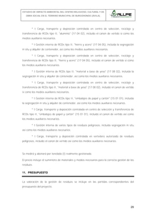 ESTUDIO DE IMPACTO AMBIENTAL DEL CENTRO RELIGIOSO, CULTURAL Y DE
OBRA SOCIAL EN EL TÉRMINO MUNICIPAL DE BURGOHONDO (ÁVILA).

* t Carga, transporte y deposición controlada en centro de selección, reciclaje y
transferencia de RCDs tipo II, "aluminio" (17 04 02), incluido el canon de vertido sí como los
medios auxiliares necesarios.
* t Gestión interna de RCDs tipo II, "hierro y acero" (17 04 05), incluida la segregación
in situ y alquiler de contenedor, así como los medios auxiliares necesarios.
* t Carga, transporte y deposición controlada en centro de selección, reciclaje y
transferencia de RCDs tipo II, "hierro y acero" (17 04 05), incluido el canon de vertido sí como
los medios auxiliares necesarios.
* t Gestión interna de RCDs tipo II, "material a base de yeso" (17 08 02), incluida la
segregación in situ y alquiler de contenedor, así como los medios auxiliares necesarios.
* t Carga, transporte y deposición controlada en centro de selección, reciclaje y
transferencia de RCDs tipo II, "material a base de yeso" (17 08 02), incluido el canon de vertido
sí como los medios auxiliares necesarios.
* t Gestión interna de RCDs tipo II, "embalajes de papel y cartón" (15 01 01), incluida
la segregación in situ y alquiler de contenedor, así como los medios auxiliares necesarios.
* t Carga, transporte y deposición controlada en centro de selección y transferencia de
RCDs tipo II, "embalajes de papel y cartón" (15 01 01), incluido el canon de vertido así como
los medios auxiliares necesarios.
* t Gestión interna de varios tipos de residuos peligrosos, incluida segregación in situ
así como los medios auxiliares necesarios.
* t Carga, transporte y deposición controlada en vertedero autorizado de residuos
peligrosos, incluido el canon de vertido así como los medios auxiliares necesarios.

Se medirá y abonará por tonelada (t) realmente gestionada.
El precio incluye el suministro de materiales y medios necesarios para la correcta gestión de los
residuos.
11. PRESUPUESTO
La valoración de la gestión de residuos se incluye en las partidas correspondientes del
presupuesto del proyecto.

29

 