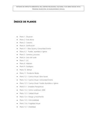 ESTUDIO DE IMPACTO AMBIENTAL DEL CENTRO RELIGIOSO, CULTURAL Y DE OBRA SOCIAL EN EL
TÉRMINO MUNICIPAL DE BURGOHONDO (ÁVILA).

ÍNDICE DE PLANOS

Plano 1: Situación
Plano 2: Foto Aérea
Plano 3: Catastro
Plano 4: Zonificación
Plano 4.1: Obra Social y Comunidad Orante
Plano 4.2: Pueblo, asamblea e iglesia
Plano 5: Caminos y accesos
Plano 6: Usos del suelo
Plano 7: LIC
Plano 8: Hábitats
Plano 9: Geológico
Plano 10: Altitud
Plano 11: Pendiente Media
Plano 12.1: Cuenca Visual. Obra Social
Plano 12.2: Cuenca Visual. Comunidad Orante
Plano 12.3: Cuenca Visual. Pueblo Asamblea e Iglesia
Plano13.1: Unidades Paisajísticas
Plano 13.2: Corine LandCover 2000
Plano 13.3: Calidad Visual
Plano 13.4: Paisaje y movimiento
Plano 13.5: Intervisibilidad
Plano 13.6: Fragilidad Visual
Plano 13.7: Visibilidad

 