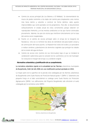 ESTUDIO DE IMPACTO AMBIENTAL DEL CENTRO RELIGIOSO, CULTURAL Y DE OBRA SOCIAL EN EL
TÉRMINO MUNICIPAL DE BURGOHONDO (ÁVILA).

Camino de acceso principal (de Los Batanes a El Mellado). Se desmantelarán los
muros de piedra existentes a los lados del camino para desplazarlos unos metros
más hacia dentro y volverlos a construir de forma idéntica, salvo ajustes
imprescindibles que serán pactados con los propietarios. Para ello, se documentará
exhaustivamente el estado actual de estos cerramientos porque deberán ser
reproducidos fielmente y en las mismas condiciones en las que fueron construidos
previamente. Además, los pies de encina que interfieren directamente con la traza
del camino serán trasplantados.
Puente en el camino de acceso principal sobre el arroyo de la Garganta de
Navalacruz. Una vez se terminen las obras de demolición del paso-badén actual y
de construcción del nuevo puente, se limpiarán los restos de la obra y se procederá
a realizar siembras y plantaciones de elementos vegetales que protejan los taludes
de la erosión del agua de lluvia.
Camino de acceso este (camino de Las Herreruelas) bajo el que se instalará la
canalización subterránea para la conexión de los suministros con la red municipal.
Se restaurará el margen del arroyo a su condición original.
- Normativa urbanística y justificación de su cumplimiento.
La normativa urbanística vigente en la actualidad son las ‘Normas urbanísticas municipales
de Burgohondo, Ávila’ del año 2006 con una modificación puntual aprobada en 2010.
La mayor parte de la superficie de la parcela está catalogada por las Normas urbanísticas
de Burgohondo como Suelo Rústico de Protección Natural grado 1 (SRPN 1). Solamente una
pequeña franja en el lado suroccidental se cataloga como Suelo Rústico de Protección
Agropecuaria (SRPA). Las edificaciones del Proyecto Burgohondo solo afectarán al suelo
catalogado por la normativa como SRPN1.

Normas urbanísticas de Burgohondo.

C/ Isabel Colbrand 10, planta 5ª, oficina 134, 28050, Madrid. 91 570 49 81 info@allpe.com - www.allpe.com

22

 