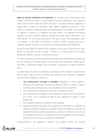 ESTUDIO DE IMPACTO AMBIENTAL DEL CENTRO RELIGIOSO, CULTURAL Y DE OBRA SOCIAL EN EL
TÉRMINO MUNICIPAL DE BURGOHONDO (ÁVILA).

Según las Normas urbanísticas de Burgohondo “se considera como Suelo Rústico todos

aquellos terrenos que deben ser preservados del proceso urbanizador, bien porque en
dichos suelos concurren especiales valores intrínsecos - naturales, históricos, paisajísticos o
agropecuarios- y deben ser sometidos a algún régimen específico de protección, o bien
porque se consideran inadecuados para su urbanización por estar ligados a usos agrarios.
Su régimen se ajustará a la legislación del suelo Estatal, a la legislación Autonómica
aplicable, así como a aquella legislación sectorial que pueda implicar limitaciones en el
Suelo Rústico. Los terrenos que pertenecen a este tipo de suelo están delimitados, según
sus categoría, en los Planos de Ordenación a Escala 1:10.000. Cualquiera que sea su
categoría, general o especial, el suelo rústico carece de aprovechamiento urbanístico”.
Dentro del Suelo Rústico se definen siete categorías entre las que se encuentran el Suelo
Rústico de Protección Natural en grado 1 (SRPN 1) y el Suelo Rústico de Protección
Agropecuaria (SRPA) en los que se encuentra la parcela.
En ambas categorías, las Normas Urbanísticas de Burgohondo contemplan como autorizable
los usos declarados de utilidad pública o interés social, salvo industriales, siempre que su
desarrollo y edificaciones ligadas estén sometidos a Evaluación de Impacto Ambiental
previa.
Las edificaciones vinculadas con actividades declaradas de interés público en Suelo Rústico
deben cumplir, según la misma normativa, las condiciones que establezca la legislación
sectorial así como siguientes condiciones:

1. “Las construcciones vinculadas a actividades declaradas de interés público o
dotaciones en Suelo Rústico en parcela de dimensión inferior a 5.000 m2, deberán
justificarse por la naturaleza de su uso y condiciones técnicas específicas.
2. Las construcciones se separarán 5 metros de los linderos de la finca.
3. No se superará con la ocupación de las edificaciones más del 20% de la superficie
de la finca, con un máximo de 2000 m2 por edificación en planta, o parte
proporcional.
4. No se rebasará la altura de 7 metros, ni la de 2 plantas.
5. Aquellas edificaciones vinculadas al ocio, deportivas o destinadas a la acampada, se
realizarán mediante proyectos que deberán cumplir las condiciones generales de
estas Normas para las distintas instalaciones de Dotación Comunitaria, así como las
de la Legislación Sectorial. La ocupación del área de acampada será como máximo
del 50% de la parcela, que se arbolará perimetralmente.”
Consecuentemente,

los

arquitectos

redactores

del

Proyecto

Básico

del

Proyecto

C/ Isabel Colbrand 10, planta 5ª, oficina 134, 28050, Madrid. 91 570 49 81 info@allpe.com - www.allpe.com

23

 