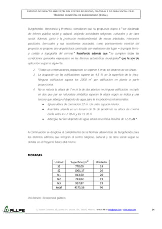 ESTUDIO DE IMPACTO AMBIENTAL DEL CENTRO RELIGIOSO, CULTURAL Y DE OBRA SOCIAL EN EL
TÉRMINO MUNICIPAL DE BURGOHONDO (ÁVILA).

Burgohondo: Itinerancia y Promesa, consideran que su propuesta aspira a “ser declarada

de interés público social y cultural, alojando actividades religiosas, culturales y de obra
social. Además, junto a la protección medioambiental, de masas arboladas, relevantes
pastizales, berrocales y sus ecosistemas asociados, como planteamiento esencial del
proyecto se propone una arquitectura construida con materiales del lugar – la propia tierray ceñida a topografía del terreno.” Reseñando además que “se cumplen todas las
condiciones generales expresadas en las Normas urbanísticas municipales” que le son de
aplicación según lo siguiente:

2. “Todas las construcciones propuestas se separan 5 m de los linderos de las fincas.
3. La ocupación de las edificaciones supone un 4,5 % de la superficie de la finca.
Ninguna edificación supera los 2000 m2 por edificación en planta o parte
proporcional.
4. No se rebasa la altura de 7 m ni la de dos plantas en ninguna edificación, excepto
en dos que por su naturaleza simbólica superan la altura según se indica y una
tercera que alberga el depósito de agua para la instalación contraincendios:
Iglesia altura de coronación 22 m. Un único espacio interior.
Asamblea situada en un terreno de % de pendiente su altura de cornisa
oscila entre los 2,70 m y los 13,20 m.
Albergue N2 con depósito de agua altura de cornisa máxima de 12,65 m.”

A continuación se desglosa el cumplimiento de la Normas urbanísticas de Burgohondo para
los distintos edificios que integran el centro religioso, cultural y de obra social según se
detalla en el Proyecto Básico del mismo:

MORADAS

Unidad
S1
S2
N1
N2
N3
total

Superficie (m2)
770,00
1001,17
813,50
733,02
957,87
4175,56

Unidades
18
20
20
19
19
96

Uso básico: Residencial público.

C/ Isabel Colbrand 10, planta 5ª, oficina 134, 28050, Madrid. 91 570 49 81 info@allpe.com - www.allpe.com

24

 