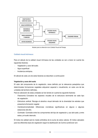  

VEGETACION Y 
USOS DEL SUELO 
AGUA SUPERFICIAL 
INCIDENCIA 
ANTROPICA 

CALIDAD VISUAL 
INTRINSECA 

SINGULARIDADES  
Y RAREZAS 

CALIDAD VISUAL 
CALIDAD VISUAL 
ADQUIRIDA 

VISTAS ESCENICAS 

 

Modelo para la obtención de la Calidad Visual del Paisaje

Calidad visual intrínseca

Para el cálculo de la calidad visual intrínseca de las unidades se van a tener en cuenta los
siguientes factores:
‐

Vegetación y usos del suelo.

‐

Agua superficial

‐

Incidencia antrópica.

El cálculo de cada uno de estos factores se describen a continuación

Vegetación y usos del suelo
El valor del componente de la vegetación, viene definido por la relevancia paisajística que
determinadas formaciones vegetales adquieren espacial o visualmente, en cada una de las
unidades del territorio definidas.
Para la valoración de estas unidades se han tenido en cuenta los siguiente factores:
‐

Fisionomía. Considera los aspectos visuales de la estructura dominante de cada tipo
de vegetación.

‐

Estructura vertical. Recoge el atractivo visual derivado de la diversidad de estratos que
presenta la formación vegetal.

‐

Cambios/cromaticidad. Diferencias cromáticas significativas en alguna o algunas
estaciones del año.

‐

Contraste. Contraste entre los componentes del tipo de vegetación y uso del suelo y entre
estos y el suelo desnudo.

El índice de calidad será la media aritmética de la suma de estos valores. El índice calculado
para los diferentes tipos de vegetación según la clasificación de Corine LandCover son:

 
 
 

3 

 
 

 