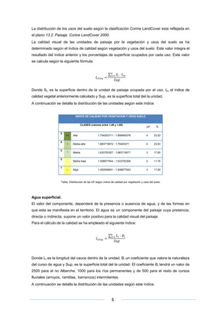 La distribución de los usos del suelo según la clasificación Corine LandCover esta reflejada en
el plano 13.2. Paisaje. Corine LandCover 2000.
La calidad visual de las unidades de paisaje por la vegetación y usos del suelo se ha
determinado según el índice de calidad según vegetación y usos del suelo. Este valor integra el
resultado del índice anterior y los porcentajes de superficie ocupados por cada uso. Este valor
se calcula según la siguiente fórmula:
∑

Donde Si, es la superficie dentro de la unidad de paisaje ocupada por el uso, Icv el índice de
calidad vegetal anteriormente calculado y Sup, es la superficie total del la unidad.
A continuación se detalla la distribución de las unidades según este índice.

INDICE DE CALIDAD POR VEGETACION Y USOS SUELO
CLASES (valores entre 1,48 y 1,85)
5
4
3
2
1

UP

%

++

Alta

1,754203711 - 1,856993079

4

23,53

+

Media-alta

1,683719572 - 1,75420371

4

23,53

*

Media

1,633793307 - 1,683719571

3

17,65

-

Media-baja

1,508977644 - 1,633793306

2

11,76

--

Baja

1,482546091 - 1,508977643

3

17,65

Tabla. Distribución de las UP según índice de calidad por vegetación y usos del suelo

Agua superficial.
El valor del componente, dependerá de la presencia o ausencia de agua, y de las formas en
que esta se manifiesta en el territorio. El agua es un componente del paisaje cuya presencia,
directa o indirecta, supone un valor positivo para la calidad visual del paisaje.
Para el cálculo de la calidad se ha empleado el siguiente índice:
∑

Donde Li es la longitud del cauce dentro de la unidad, Bi un coeficiente que valora la naturaleza
del curso de agua y Sup, es la superficie total del la unidad. El coeficiente Bi tendrá un valor de
2500 para el rio Alberche, 1000 para los ríos permanentes y de 500 para el resto de cursos
fluviales (arroyos, ramblas, barrancos) intermitentes.
A continuación se detalla la distribución de las unidades según este índice.

 
 
 

5 

 
 

 
