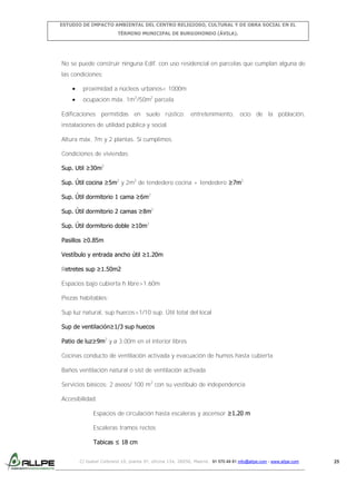 ESTUDIO DE IMPACTO AMBIENTAL DEL CENTRO RELIGIOSO, CULTURAL Y DE OBRA SOCIAL EN EL
TÉRMINO MUNICIPAL DE BURGOHONDO (ÁVILA).

No se puede construir ninguna Edif. con uso residencial en parcelas que cumplan alguna de
las condiciones:
proximidad a núcleos urbanos< 1000m
ocupación máx. 1m2/50m2 parcela
Edificaciones permitidas en suelo rústico: entretenimiento, ocio de la población,
instalaciones de utilidad pública y social.
Altura máx. 7m y 2 plantas. Sí cumplimos.
Condiciones de viviendas:
Sup. Util ≥30m2
Sup. Útil cocina ≥5m2 y 2m2 de tendedero cocina + tendedero ≥7m2
Sup. Útil dormitorio 1 cama ≥6m2
Sup. Útil dormitorio 2 camas ≥8m2
Sup. Útil dormitorio doble ≥10m2
Pasillos ≥0.85m
Vestíbulo y entrada ancho útil ≥1.20m
Retretes sup ≥1.50m2
Espacios bajo cubierta h libre>1.60m
Piezas habitables:
Sup luz natural, sup huecos>1/10 sup. Útil total del local
Sup de ventilación≥1/3 sup huecos
Patio de luz≥9m2 y ø 3.00m en el interior libres
Cocinas conducto de ventilación activada y evacuación de humos hasta cubierta
Baños ventilación natural o sist de ventilación activada
Servicios básicos: 2 aseos/ 100 m2 con su vestíbulo de independencia
Accesibilidad:
Espacios de circulación hasta escaleras y ascensor ≥1.20 m
Escaleras tramos rectos
Tabicas ≤ 18 cm
C/ Isabel Colbrand 10, planta 5ª, oficina 134, 28050, Madrid. 91 570 49 81 info@allpe.com - www.allpe.com

25

 