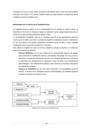 El paisaje en el que se ubica nuestro proyecto es de calidad media, frente a los otros paisajes
evaluados. En el plano 13.3. Paisaje. Calidad Visual, se puede observar la distribución de las
unidades por clase de calidad visual.

Metodología para el cálculo de la Fragilidad Visual
La fragilidad visual se define como la susceptibilidad de un paisaje al cambio cuando se
desarrolla un uso sobre él. Expresa el grado de alteración que el paisaje experimenta ante la
incidencia de determinadas actuaciones (MOPT, 1992).
La vulnerabilidad o fragilidad visual es un concepto contrario al de capacidad de absorción
visual, que es la aptitud que tiene un paisaje de absorber visualmente cambios o alteraciones
sin que se produzca una pérdida significativa de calidad visual. Por ello a mayor fragilidad
corresponde menor capacidad de absorción y viceversa.
Para valorar la fragilidad de cada una de las unidades de paisaje se plantea un modelo que
depende de dos tipos de factores:
‐

Factores Biofísicos: son los que componen las características básicas del paisaje,
que condicionan la modificación del tipo y del carácter del paisaje. Son los que van a
amortiguar o realzar las alteraciones visuales. Las variables del medio que intervienen
en este factor son principalmente la vegetación y usos del suelo, y las características
geomorfológicos. Son relativamente estáticos, salvo cambios por acciones antrópicas o
por catástrofes naturales.

‐

Factores de Visibilidad: son los que hacen referencia a la accesibilidad visual del
territorio, en función de su visibilidad intrínseca (intervisibilidad) y la visibilidad adquirida
(variables antrópicas que influyen en las

 

PENDIENTE 
RELIEVE 
MOVIMIENTO 
FACTORES 
BIOFISCOS 
CUBIERTA DEL SUELO 

FRAGILIDAD 
VISUAL 

VISIBILIDAD INTRINSECA 

FACTORES 
VISIBILIDAD 

VISIBILIDAD ADQUIRIDA 

 
Modelo para la obtención de la Fragilidad Visual

 
 
 

16 

 
 

 