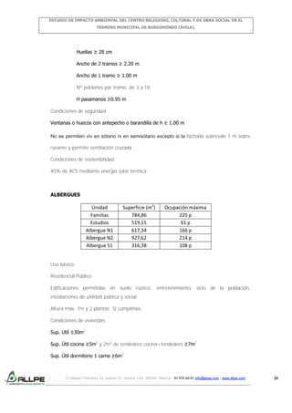 ESTUDIO DE IMPACTO AMBIENTAL DEL CENTRO RELIGIOSO, CULTURAL Y DE OBRA SOCIAL EN EL
TÉRMINO MUNICIPAL DE BURGOHONDO (ÁVILA).

Huellas ≥ 28 cm
Ancho de 2 tramos ≥ 2.20 m
Ancho de 1 tramo ≥ 1.00 m
Nº peldaños por tramo: de 3 a 18
H pasamanos ≥0.95 m
Condiciones de seguridad:
Ventanas o huecos con antepecho o barandilla de h ≥ 1.00 m
No se permiten viv en sótano ni en semisótano excepto si la fachada sobresale 1 m sobre
rasante y permite ventilación cruzada
Condiciones de sostenibilidad:
40% de ACS mediante energía solar térmica

ALBERGUES

Unidad
Familias
Estudios
Albergue N1
Albergue N2
Albergue S1

Superficie (m2)
784,86
519,15
617,34
927,62
316,38

Ocupación máxima
225 p
61 p
166 p
214 p
108 p

Uso básico:
Residencial Público
Edificaciones permitidas en suelo rústico: entretenimiento, ocio de la población,
instalaciones de utilidad pública y social.
Altura máx. 7m y 2 plantas: Sí cumplimos
Condiciones de viviendas:
Sup. Util ≥30m2
Sup. Útil cocina ≥5m2 y 2m2 de tendedero cocina+tendedero ≥7m2
Sup. Útil dormitorio 1 cama ≥6m2

C/ Isabel Colbrand 10, planta 5ª, oficina 134, 28050, Madrid. 91 570 49 81 info@allpe.com - www.allpe.com

26

 